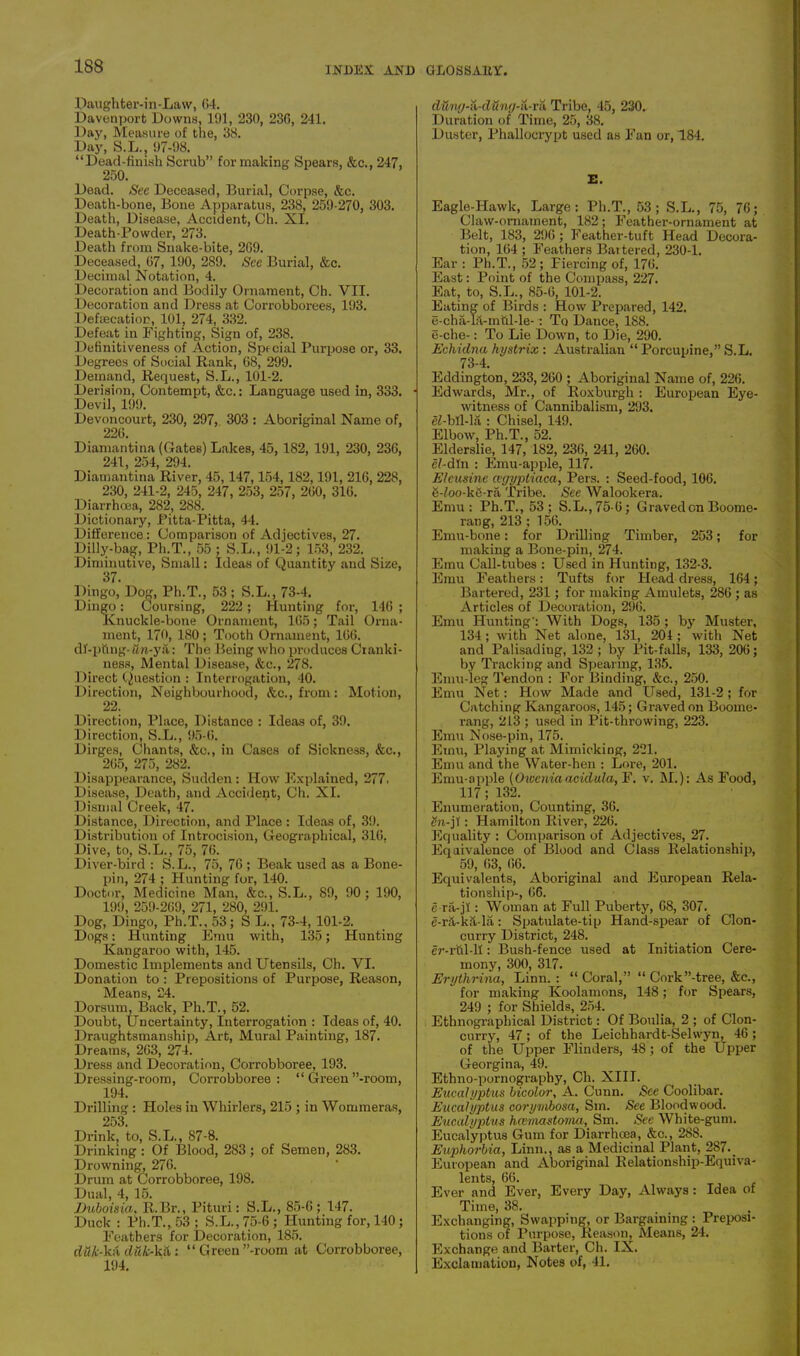 Daughter-in-Law, G4. Davenport Downs, 191, 230, 236, 241. Day, Measure of the, 38. Day, S.L., 97-98. “Dead-finish Scrub” for making Spears, &c., 247, 250. Dead. See Deceased, Burial, Corpse, &c. Death-bone, Bone Apparatus, 238, 259-270, 303. Death, Disease, Accident, Ch. XI. Death-Powder, 273. Death from Snake-bite, 269. Deceased, 67, 190, 289. See Burial, &c. Decimal Notation, 4. Decoration and Bodily Ornament, Ch. VII. Decoration and Dress at Corrobborees, 193. Defaacation, 101, 274, 332. Defeat in Fighting, Sign of, 238. Definitiveness of Action, Special Purpose or, 33. Degrees of Social Rank, 68, 299. Demand, Request, S.L., 101-2. Derision, Contempt, &c.: Language used in, 333. Devil, 199. Devoncourt, 230, 297, 303 : Aboriginal Name of, 226. Diamantina (Gates) Lakes, 45, 182, 191, 230, 236, 241, 254, 294. Diamantina River, 45,147,154,182,191, 216, 228, 230, 241-2, 245, 247, 253, 257, 260, 316. Diarrhoea, 282, 288. Dictionary, Pitta-Pitta, 44. Difference: Comparison of Adjectives, 27. Dilly-bag, Ph.T., 55 ; S.L., 91-2; 153, 232. Diminutive, Small: Ideas of Quantity and Size, 37. Dingo, Dog, Ph.T., 53 ; S.L., 73-4. Dingo: Coursing, 222; Hunting for, 146 ; Knuckle-bone Ornament, 165; Tail Orna- ment, 170, 180 ; Tooth Ornament, 166. df-piing-<m-y a: The Being who produces Cranki- ness, Mental Disease, &c., 278. I )irect Question : Interrogation, 40. Direction, Neighbourhood, <&c., from : Motion, 22. Direction, Place, Distance : Ideas of, 39. Direction, S.L., 95-6. Dirges, Chants, &c., in Cases of Sickness, &c., 265, 275, 282. Disappearance, Sudden: How Explained, 277. Disease, Death, and Accident, Ch. XI. Dismal Creek, 47. Distance, Direction, and Place : Ideas of, 39. Distribution of Introcision, Geographical, 316. Dive, to, S.L., 75, 76. Diver-bird : S.L., 75, 76 ; Beak used as a Bone- pin, 274 ; Hunting for, 140. Doctor, Medicine Man, &c., S.L., 89, 90; 190, 199, 259-269, 271, 280, 291. Dog, Dingo, Ph.T., 53; S L., 73-4, 101-2. Dogs: Hunting Emu with, 135; Hunting Kangaroo with, 145. Domestic Implements and Utensils, Ch. VI. Donation to : Prepositions of Purpose, Reason, Means, 24. Dorsum, Back, Ph.T., 52. Doubt, Uncertainty, Interrogation : Ideas of, 40. Draughtsmanship, Art, Mural Painting, 187. Dreams, 263, 274. Dress and Decoration, Corrobboree, 193. Dressing-room, Corrobboree: “ Green’’-room, 194. Drilling : Holes in Whirlers, 215 ; in Wommeras, 253. Drink, to, S.L., 87-8. Drinking : Of Blood, 283; of Semen, 283. Drowning, 276. Drum at Corrobboree, 198. Dual, 4, 15. Duboisia, R.Br., Pituri: S.L., 85-6; 147. Duck : Ph.T., 53 ; S.L., 75-6; Hunting for, 140; Feathers for Decoration, 185. du/c-kii duk-kti: “Green’’-room at Corrobboree, 194. dUntj-ii-dUng-ii-vii Tribe, 45, 230. Duration of Time, 25, 38. Duster, Phallocrypt used as Fan or, 184. E. Eagle-Hawk, Large: Ph.T., 53 ; S.L., 75, 76; Claw-ornament, 182; Feather-ornament at Belt, 183, 296; Feather-tuft Head Decora- tion, 164 ; Feathers Battered, 230-1. Ear : Ph.T., 52; Piercing of, 176. East: Point of the Compass, 227. Eat, to, S.L., 85-6, 101-2. Eating of Birds : How Prepared, 142. e-cha-lit-mtil-le-: Tq Dance, 188. e-che-: To Lie Down, to Die, 290. Echidna hystrix : Australian “ Porcupine,” S.L. 73-4. Eddington, 233, 260 ; Aboriginal Name of, 226. Edwards, Mr., of Roxburgh : European Eye- witness of Cannibalism, 293. e^-bll-lii: Chisel, 149. Elbow, Ph.T., 52. Elderslie, 147, 182, 236, 241, 260. e?-dfn : Emu-apple, 117. Elcusine cegyptiaca, Pers. : Seed-food, 106. 8-£oo-k6-ra Tribe. See Walookera. Emu: Ph.T., 53 ; S.L.,75-6; Graved on Boome- rang, 213 : 156. Emu-bone: for Drilling Timber, 253; for making a Bone-pin, 274. Emu Call-tubes : Used in Hunting, 132-3. Emu Feathers: Tufts for Headdress, 164; Bartered, 231; for making Amulets, 286 ; as Articles of Decoration, 296. Emu Hunting': With Dogs, 135; by Muster, 134 ; with Net alone, 131, 204 ; with Net and Palisading, 132 ; by Pit-falls, 133, 206; by Tracking and Spearing, 135. Emu-leg Tendon : For Binding, &c., 250. Emu Net: How Made and Used, 131-2 ; for Catching Kangaroos, 145; Graved on Boome- rang, 213 ; used in Pit-throwing, 223. Emu Nose-pin, 175. Emu, Playing at Mimicking, 221. Emu and the Water-hen : Lore, 201. Emu-apple (Owcniaaculula, F. v. M.): As Food, 117; 132. Enumeration, Counting, 36. Hn-jl: Hamilton River, 226. Equality : Comparison of Adjectives, 27. Equivalence of Blood and Class Relationship, 59, 63, 66. Equivalents, Aboriginal and European Rela- tionship-, 66. e ra-jl: Woman at Full Puberty, 68, 307. e-rit-ka-la: Spatulate-tip Hand-spear of Clon- curry District, 248. er-rftl-11: Bush-fence used at Initiation Cere- mony, 300, 317. Erythrina, Linn. : “ Coral,” “ Cork’’-tree, &c., for making Koolamons, 148; for Spears, 249 ; for Shields, 254. Ethnographical District: Of Boulia, 2 ; of Clon- curry, 47; of the Leichhardt-Selwyn, 46; of the Upper Flinders, 48; of the Upper Georgina, 49. Ethno-pornography, Ch. XIII. Eucalyptus bicolor, A. Cunn. See Coolibar. Eucalyptus corynibosa, Sm. See Bloodwood. Eucalyptus hcemastoma, Sm. Sec White-gum. Eucalyptus Gum for Diarrhcea, &c., 288. Euphorbia, Linn., as a Medicinal Plant, 287.. European and Aboriginal Relationship-Equiva- lents, 66. Ever and Ever, Every Day, Always: Idea of Time, 38. Exchanging, Swapping, or Bargaining : Preposi- tions of Purpose, Reason, Means, 24. Exchange and Barter, Ch. IX. Exclamation, Notes of, 41.