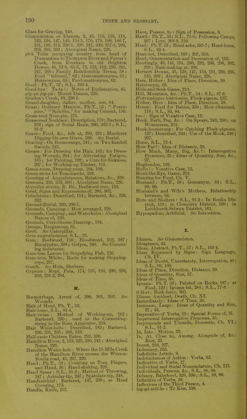 Glass for Graving, 240. Glenormiston or Idamea, 2, 45, 113, 116, 118, 133, 13,8, 147, 149, 154-5, 170, 179, 180, 186-7, 191, 199, 214, 230-1, 236, 241, 249, 257-8, 289, 293, 305, 332 ; Aboriginal Name, 226. go-it Tribe occupying country from head of Diamantina to Thompson River and Farrar’s Creek, from Evesham to old Brighton Downs, 48, 52-8, 01-3, 72, 153, 182, 230, 241, 247, 260 ; Family Relationship Terms, 58 ; Food “tabooed,” 62; Gamomatronyms, 61; Heteronyms, 63 ; Paedomatronyms, 62. Good : Ph.T., 57; S.L., 103-4. Good-bye ! Ta-ta ! : Notes of Exclamation, 41. pop-pit pop-pa: Mount Datson, 226. Gordon’s Creek, 49, 230-1. Grand-daughter, -father, -mother, -son, 64. Grass: Ordinary Meadow, Ph.T., 53; “Porcu- pine,” “Spinifex,” for making Cement, 150. Grass-reed Nose-pin, 175. Grass-reed Necklace: Description, 179; Bartered, 232; sign of Social Rank, 300, 302-5 ; S.L., 91-2. Grave: Food, &c., left at, 289, 291; Murderer Digging his own Grave, 238. See Burial. Graving: On Boomerangs, 241; on Two-handed Swords, 245. Grease: For Dressing the Hair, 162; for Dress- ing Wounds, 284 ; for Alleviating Fatigue, 185 ; for Painting, 192 ; a Cure for Sickness, 267 ; for Working-up Timber, 151. Green-room, Dressing-room, 194, 199. Green-stone for Tomahawks, 25S. Greeting of Acquaintances, Relatis’es, &c., 228. Grenada, 216, 253, 303 ; Aboriginal Name, 226. Grevillca striata, R. Br., Beef wood-tree, 150. Grief, Signs and Expressions of, 289, 302. Grindstone: Described, 154; Bartered, &c., 230, 232. Ground-Burial, 280, 290-1. Grounds, Camping-: How arranged, 228. Grounds, Camping-, and Waterholes: Aboriginal Names of, 226. Grounds, Corrobboree Dancing-, 194. Groups, Exogamous, 61. Grub. See Caterpillar. Grus australasianus, S.L., 76. Gum: Beef wood, 150; Blood wood, 152, 287; Eucalyptus, 288; Gidyea, 288. See Cement- ing Substance. Gum-tree Leaves for Stupefying Fish, 126. Gum-tree, White-, Roots for making Skipping- rope, 217. Gundi. See Huts, Shelters. Gypsum: Kopi, Pata, 174, 185, 193, 230, 238, 289, 291-2, 294. H. Haemorrhage, Arrest of, 300, 301, 302. See Wounds. Hair of Head, Ph. T., 52. Hair-louse, S.L., 83-4. Hair-twine : Method of Working-up, 162 ; Bartered, 230; used as the Connecting- string in the Bone Apparatus, 259. Hair Waist-belts: Described, 183; Bartered, 230, 231, 233 ; 2S0, 310. Half-caste Children Eaten, 293, 330. Hamilton River, 2,133, 225, 236, 241; Aboriginal Name, 226. Hamilton Water-hole : Where the 15-Mile Creek of the Hamilton River crosses the Winton- Boulia road, 45, 207, 226. Hand: Ph.T., 52; Counting on Toes, Fingers, and Hand, 36 ; Hand-shaking, 228. Hand Spear: S.L., 91-2; Method of Throwing, 247 ; Acicular-tip, 247 ; Spatulate-tip, 248. Handkerchief: Bartered, 147, 230; as Head Covering, 173. Handle, Knife, 257. Have, Possess, to : Sign of Possession, 8. Hawk: Ph.T., 53; S.L., 75-6; Following Camps, 207 ; Lore, 208-9, 210. Head: Ph.T. 52 ; Head-ache,285-7; Head-louse, S.L., 83-4. Head-net, Described, 168 ; 207, 310. Head, Ornamentation and Decoration of, 163. Headingly, 49, 141, 191, 230, 232, 236, 296, 302, 328; Rain-making at, 296. Herbert Downs, 45, 138, 147, 154, 191, 230, 236, 245, 289 ; Aboriginal Name, 226. Here, Hither : Idea of Place, Direction, 39. Heteronym, 63. Hide-and-Seek Game, 219. Hill, Mountain, &c.: Ph.T., 54; S.L., 87-8. Histriophagus hislrionica, Flock-pigeon, 137. Hither, Here : Idea of Place, Direction, 39. Honey: Food for Babies, 330; How Obtained, liS ; S.L., 83, 84. hoo !: Sign of Vocative Case, 12. Hook, Barb, Peg, &c.: On Spears, 249, 250; on Wommeras, 253. Hook-boomerang : For Catching Flock-pigeons, 137; Described, 244; Use of the Hook, 240 ; 207. Horse, S.L., 73-4. How Far ?: Idea of Distance, 39. How Much, Many, Big, &c. ?: Interrogative Pronouns, 35; Ideas of Quantity, Size, &c., 37. Hughetiden, 182. Hullo ! : Vocative Case, 12. Hunt-the-Eye, Game, 218. Hunting for Food, Ch. V. Husband: Ph.T., 58; Geneanym, 64; S.L., 89, 90. Husband’s and Wife’s Mothers, Relationship between, 64. Huts and Shelters : S.L., 91-2 ; In Boulia Dis- trict, 159 ; in Cloncurry District, 160 ; in Leichhardt-Selwyn District, 161. Hypospadias, Artificial. See Introcision. I. Idamea. See Glenormiston. Ideagrams, 42. Ideas, Abstract, Ph.T., 57; S.L., 103-4. Ideas Expressed by Signs: Sign Language, Ch. IV. Ideas of Doubt, Uncertainty, Interrogation, 40; S.L., 99, 100. Ideas of Place, Direction, Distance, 39. Ideas of Quantity, Size, 37. Ideas of Time, 38. Iguana: Ph.T. 53; Painted on Rocks, 187; as Food, 122 ; Iguana-fat, 284 ; S.L., 77-8. If-lfi-rf: Bush-fence, 303. Illness, Accident, Death, Ch. XT. Immediately : Ideas of Time, 38. Immense, Large: Ideas of Quantity and Size, 37; 43. Imperative of Verbs, 19 ; Special Forms of, 31. Impersonal Interrogative Pronouns, 35. Imj)lements and Utensils, Domestic, Ch. VI.; S.L., 91-2. In, Into : Motion, 22. In, At, Close to, Among, Alongside of, &c.: Rest, 23. Incest, 238, 327. Indecency,333. Indefinite Article, 9. Indefiniteness of Action : Verbs, 33. Indicative of Verbs, 17. Individual and Social Nomenclature, Ch. III. Individuals, Persons, &c., S.L., 89, 90. Infancy, Babyhood, 328, 330; S.L., 89, 90. Infinitive of Verbs, 29. Inflexions of the Third Person, 4. Ing-ga-mftl-le-: To Kiss, 330.