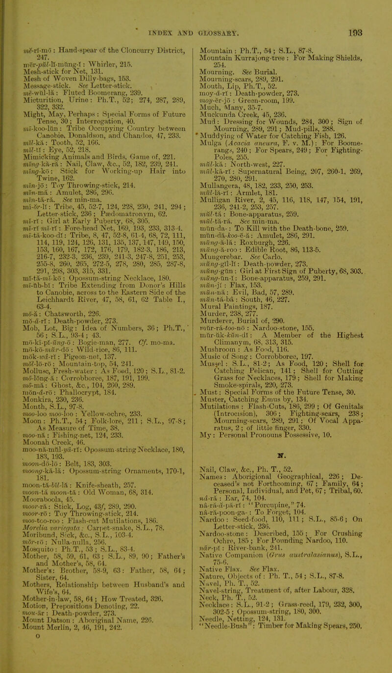 #ri-mo : Hand-spear of the Cloncurry District, 247. : Whirler, 215. Mesh-stick for Net, 131. Mesh of Woven Dilly-bags, 153. Message-stick. See Letter-stick, me-wtil-la : Fluted Boomerang, 239. Micturition, Urine: Ph.T., 52; 274, 287, 289, 322, 332. Might, May, Perhaps : Special Forms of Future Tense, 30 ; Interrogation, 40. «u-koo-ltin: Tribe Occupying Country between Canobie. Donaldson, and C hand os, 47, 233. mW-kit: Tooth, 52, 1G0. mil-W : Eye, 52, 218. Mimicking Animals and Birds, Game of, 221. 7?un£/-ka-r;\ : Nail, Claw, &c., 52, 182, 239, 241. ming-ko: Stick for Working-up Hair into Twine, 102. mtn-jo : Toy Throwing-stick, 214. «fi-mii : Amulet, 280, 290. min-tS-ra. See min-ma. mi-gr-11: Tribe, 45, 52-7, 124, 228, 230, 241, 294; Letter-stick, 230; Psedomatronym, 02. mi-rl : Girl at Early Puberty, 08, 305. mi-ri mi-rl: Fore-head Net, 109, 193, 233, 313-4. mt-ta-koo-dl: Tribe, 8, 47, 52-8, 01-4, 68, 72, 111, 114, 119, 124, 120, 131, 135,137,147,149, 150, 153, 160, 167, 172, 176, 179, 182-3, 180, 213, 216-7, 232-3, 236, 239, 241-3, 247-8, 251, 253, 255-8, 260, 265, 272-5, 278, 280, 285, 287-8, 291, 29_S, 303, 315, 331. ml-ta-mi-ko : Opossum-string Necklace, 180. mi-tib-bi: Tribe Extending from Donor’s Hills to Canobie, across to the Eastern Side of the Leichhardt River, 47, 58, 61, 62 Table I., 63-4. mo-a: Chatsworth, 226. mb-d-rf: Death-powder, 273. Mob, Lot, Big: Idea of Numbers, 36; Ph.T.,' 56; S.L., 93-4; 43. mo-kl-pl-wnp-o : Bogie-man, 277. Cf. mo-ma. mo-ko-mftr-do : Wild-rice, 86, 111. mok-wd-rl: Pigeon-net, 137. moMo-ro: Mountain-top, 54, 241. Mollusc, Fresh-water : As Food, 120 ; S.L., 81-2. mo-lbng-a: Corrobboree, 187, 191, 199. mo-m&: Ghost, &c., 104, 200, 289. mbn-d-ro: Phallocrypt, 184. Monkira, 230, 236. Month, S.L., 97-8. moo-loo moo-loo : Yellow-ochre, 233. Moon: Ph.T., 54; Folk-lore, 211; S.L., 97-8; As Measure of Time, 38. moo-n& : Fishing-net, 124, 233. Moonah Creek, 46. moo-na-mttl-yd-rl: Opossum-string Necklace, 180, 183, 193. moon-do-lo: Belt, 183, 303. 7/ioo/i^-ka-la: Opossum-string Ornaments, 170-1, 181. moon-td-6lf-lft : Knife-sheath, 257. moon-ta moon-ta : Old Woman, 68, 314. Mooraboola, 45. moor-t&: Stick, Log, 43/, 289, 290. moor-To : Toy Throwing-stick, 214. moo-too-roo : Flash-cut Mutilations, 186. Morelia variegata: Carpet-snake, S.L., 78. Moribund, Sick, &c., S.L., 103-4. mor-i o: Nulla-nulla, 256. Mosquito: Ph.T., 53; S.L., 83-4. Mother, 58, 59, 01, 63; S.L., 89, 90; Father’s and Mother’s, 58, 64. Mother’s: Brother, 58-9, 63: Father, 58, 64; Sister, 64. Mothers, Relationship between Husband’s and Wife’s, 64. Mother-in-law, 58, 64 ; How Treated, 326. Motion, Prepositions Denoting, 22. mou-Hr : Death-powder, 273. Mount Datson : Aboriginal Name, 226. Mount Merlin, 2, 46, 191, 242. o Mountain: Ph.T., 54; S.L., 87-8. Mountain Kurrajong-tree : For Making Shields, 254. Mourning. See Burial. Mourning-scars, 289, 291. Mouth, Lip, Ph.T., 52. moy-d-rl: Death-powder, 273. moy-Sr-jo : Green-room, 199. Much, Many, 35-7. Muckunda Creek, 45, 236. Mud: Dressing for Wounds, 284, 300; Sign of Mourning, 289, 291; Mud-pills, 288. * Muddying of Water for Catching Fish, 126. Mulga (Acacia aneura, F. v. M.): For Boome- rangs, 240; For Spears, 249; For Fighting- Poles, 255. mill-ka: North-west, 227. mill-lta-rl: Supernatural Being, 207, 260-1, 269, 270, 280, 291. Mullangera, 48, 182, 233, 250, 253. wmMa-r! : Armlet, 181. Mulligan River, 2, 45, 116, 118, 147, 154, 191, 236, 241-2, 253, 257. mul-ta : Bone-apparatus, 259. mwAta-ra. See min-ma. mtin-da-: To Kill with the Death-bone, 259. mtin-dit-A:oo-e-S: Amulet, 286, 291. rating-a-la: Roxburgh, 226. mung-d-roo : Edible Root, 86, 113-5. Mungerebar. See Carlo. mung-gi\-\i: Death-powder, 273. lilting-gun : Girl at First Sign of Puberty, 68, 303. mung-iin-I: Bone-apparatus, 259, 291. mtm-ji : Flax, 153. man-na: Evil, Bad, 57, 289. mtin-ta-ba : South, 46, 227. Mural Paintings, 1S7. Murder, 238, 277. Murderer, Burial of, 290. mtir-ra-foo-no : Nardoo-stone, 155. mfir-uk-fem-dl: A Member of the Highest Climanym, 68, 313, 315. Mushroom : As Food, 116. Music of Song : Corrobboree, 197. Mussel: S.L., 81-2; As Food, 120; Shell for Catching Pelican, 141; Shell for Cutting Grass for Necklaces, 179 ; Shell for Making Smoke-spirals, 220, 273. „ Must: Special Forms of the Future Tense, 30. Muster, Catching Emus by, 134. Mutilations : Flash-Cuts, 186, 299 ; Of Genitals (Introcision), 306; Fighting-scars, 238; Mourning-scars, 289, 291; Of Vocal Appa- ratus, 2 ; of little finger, 330. My : Personal Pronouns Possessive, 10. N-. Nail, Claw, &c., Ph. T., 52. Names: Aborigional Geographical, 226 ; De- ceased’s not Forthcoming, 67; Family, 64; Personal, Individual, and Pet, 67; Tribal, 60. nd-ra : Ear, 74, 104. na-ra-ct-pa-rf: “Porcupine,” 74. n&-r&-poon-ga-: To Forget, 104. Nardoo: Seed-food, 110, 111; S.L., 85-6; On Letter-stick, 236. Nardoo-stone: Described, 155; For Crushing Ochre, 185 ; For Pounding Nardoo, 110. ndr-pi: River-bank, 241. Native Companion (Gras amtralasianus), S.L., 75-6. Native Flax. See Flax. Nature, Objects of : Ph. T., 54; S.L., 87-8. Navel, Ph. T., 52. Navel-string, Treatment of, after Labour, 328. Neck, Ph. T., 52. Necklace: S.L., 91-2; Grass-reed, 179, 232, 300, 302-5 ; Opossum-string, 180, 300. Needle, Netting, 124, 131. “Needle-Bush ”: Timber for Making Spears, 250.