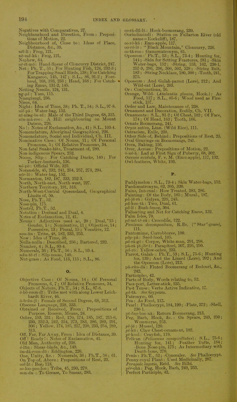 Negatives with Comparatives, 27. Neighbourhood and Direction, From : Preposi- tions of Motion, 22. Neighbourhood of, Close to: Ideas of Place, Distance, &c., 39. nel-h : Frog, 121. ne-ma-kii: Frog, 121. Nephew, 64. nS-rl-mo: Hand-Spear of Cloncurry District, 247. Net: Ph. T., 55; For Hunting Fish, 124, 232-3 ; For Trapping Small Birds, 138; For Catching Kangaroo, 145, 147 ; S.L., 86, 91-2; Fore- head, 168, 193, 233 ; Head, 168 ; For Catch- * ing Emus, 131-2, 145. Netting Needle, 124, 131. ng-yd : Yam, 115. Niangiangi, 236. ]\Tiece G4. Night: Idea of Time, 38; Ph. T.,54; S.L.,97-8. nll-pii : Water-bag, 152. nt-ning-Jn-nl: Male of the Third Degree, 68, 315. nlrr-ma-roo: A Hill neighbouring on Mount Datson, 226. No!: Notes of Exclamation, &c., 41; S.L.,103-4. Nomenclature, Aboriginal Geographical, 226. Nomenclature, Social and Individual, Ch. III. Nominative Case: Of Nouns, 11; Of Personal Pronouns, 5; Of Relative Pronouns, 34. Non-fatal Snake-bite, Treatment of, 280. Non-indigenous Spears, 252. Noose, Slip-: For Catching Ducks, 140; For Turkey-bustards, 136. Ho-po: Official Wife, 323. Noranside, 45, 232, 241, 254, 257, 273, 294. ■nor-lo : Water-bag, 152. Normanton, 182, 187, 233, 252 3. North, North-east, North-west, 227. Northern Territory, 191, 316. North-West-Central Queensland, Geographical Limits of, 50. Nose, Ph.T., 52. Nose-pin, 175. Nostril, Pli.T., 52. Notation : Decimal and Dual, 4. Notes of Exclamation, 12, 41. Nouns : Adjectives used a*, 20 ; Dual,*15 ; Gender, 1 >; Nominative, 11 ; Objective, 14; Possessive, 13 ; Plural, 15 ; Vocative, 12. nou-X\\\ : Tribe, 48, 182, 233, 253. Now : Idea of Time, 38. Nulla-nulla: Described, 256; Bartered, 232. Number, 4 ; S.L., 93-4. Numerals, 36 ; Ph.T., 56 ; S.L., 93-4. nun-td-rl: Slip-noose, 140. Nut-grass : As Food, 113, 115 ; S.L., 86. O. Objective Case: Of Nouns, 14 ; Of Personal Pronouns, 6, 7; Of Relative Pronouns, 34. Objects of Nature, Ph.T., 54; S.L., 87-8. o-bo-roon-dl: Tribe met with along Lower Leich- hardt River, 46. 0- brUn-j'i: Female of Second Degree, 68, 312. Obscene Language, 238, 333. Obtained or Received, From : Prepositions of Purpose, Reason, Means, 24. Ochre, 193, 231; Red, 170, 174, 185, 187, 215-6, 230, 232-3, 242, 254, 273, 283, 286, 289, 291, 306 ; Yellow, 174, 185, 217, 230, 233, 254, 2S9, 313. Off, Far, Far Away, From : Idea of Distance, 39. Off ! Ready !: Notes of Exclamation, 41. Old Men, Authority of, 238. d-lttn : Shear-blade, &c., 149. 6n-da-rocm-do : Eddington, 226. One, Unity, &c.: Numerals, 36; Ph.T., 56; 61. On Top of, Above : Prepositions of Rest, 23. 001- lo : Bee,-118. oo-loo-poo-loo : Tribe, 45, 230, 270. oon-da-: To Grease, To Smear, 283, oo-rS-dll-lit: Hook-boomerang, 239. Oorindimindi: Station on Fullarton River (old name = Rock cliff), 187. oo-ro-ka: Emu-apple, 117. oo-?'o-lo : “Black Mountain,” Cloncurry, 226. oo-td-roo: Gamoraatronym, 61. Opossum: Ph.T., 53; S.L., 73-4; Hunting for, 141; -Skin for Setting Fractures, 281; -Skin Water-bags, 152; -String, 153, 162, 230-1, 257-9, 286, 296, 300, 302, 328 ; -String Belt, 183 ; -String Necklace, 180, 300 ; -Tooth, 241, 275. Opossum : And Galah-parrot (Lore), 212; And Wild-cat (Lore), 203. Or: Conjunctions, 28. Orange, Wild- (Atalanlia glauca, Hook.): As Food, 117; S.L., 85-6; Wood used as Fire- stick, 157. Order and Law, Maintenance of, 238. Ornament and Decoration, Bodily, Ch. VII. Ornaments : S.L., 91-2; Of Chest, 182; Of Face, 174; Of Head, 163 ; Tooth, 166. Ornate Boomerang, 241. Oryza sativa, Linn. (Wild Rice), 111. Ostracism, Exile, 238. Other Side of, Behind: Prepositions of Rest, 23. Oval Cravings on Boomerangs, 2-41. Oven, Baking, 156. Over, Across : Prepositions of Motion, 22. o-wc-X: Lad at First Sign of Puberty, 68, 302. Owenia aciilula, F. v. M. (Emu-apple), 117, 132. Owl-feathers, White, 193. V. Paddy melon : S.L., 73-4 ; Skin Water-bags, 152. Paedomatronym, 62, 305, 320. Pains, Internal: How Treated, 283, 286. Painting : Of the Body, 185; Mural-, 187. pd-jS-rk : Gidyea, 239, 243. pd-koo ta: Two, Dual, 61. pd-It: Bush-fence, 304. Palisading and Net for Catching Emus, 132. Palm Isles, 70. pd-mt-C-ra: Crocodile, 122. Panicum decompositum, R.Br. (“ Star”-grass), m. Pantomime, Corrobboree, 190. pap-pa: Seed-food, 105. pd-ra-go: Corpse, White-man, 291, 298. pil-ra pY-jVJr-I: Parapituri, 207, 226, 230. pd-ro : Yellow-ochre, 233. Parrot, Galah-: Ph.T., 53; S.L., 75-6; Hunting for, 139; And the Lizard (Lore), 202; And the. Opossum (Lore), 212. pa-rdn-da : Fluted Boomerang of Bedouri, &c., 242. Participles, 42. Parts of Body, Words relating to, 52. Pass-port, Letter-stick, 235. Past Tense : Verbs Active Indicative, 17. pd-ta. See Gypsum. Patronym, 60. Pea: As Food, 117* Pearl: Phallocrypt, 184,199; -Plate, 272; -Shell, 230-1. pe-e?n/-boo na: Return Boomerang, 213. Peg, Barb, Hook, &c.: On Spears, 249, 250; Wornmeras, 253. pe-je : Mussel, 120. pe-ko : Claw Chest-ornament, 182. pe-kool: Crayfish, 119. Pelican (Pelicanus conspiciUatvK): S.L., 75-6; Hunting for, 141; -Feather Tufts, 164; -Bone Nose-pin, 175; As Intermediary with Death-bone, 270. Penis: Ph.T., 52; -Concealer. See Phallocrypt. Penny-royal Plant: Used Medicinally, 287. Per ay ale lagotis, Reid. Sec Bilbi. per-chd: Peg, Hook, Barb, 249, 253. Perfect Participle, 42,