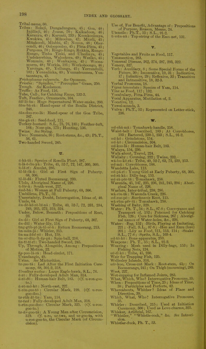 INDEX AND GLOSSARY. Tribal-name, 60. Tribes: Boinji, Dungadungara, 45; Goa, 48 Injilinji, 46; Jouun, 70; Kalkadoon, 46 Karanya, 45 : Karunti, 233; Koonkoolenya Kwokwa, 45; Mikoolun, 47; Miorli, 45 Mitalcoodi, Miubbi, 47; Nouun, 48; Obor oondi, 46 ; Ooloopooloo, 45 ; Pitta-Pitta, 45 Purgoma, 70 ; Ringo-Ringo, Rukkia, Rungo Rungo, Tinlca Tinlci, and Ulaolinya, 45 Undekerebina, Walookera, 49; Weelko, 45 Wonnnin, 48 ; Wonkajera, 45 ; Woona murra, 48; Workia, 191; Workoboongo, 46 Yaroinga, 49, Yellunga, 45; Yerrundulli 182; Yunnalinka, 49; Yunnateunnea, Yun tauntaya, 45. Trichoglossus vulpecula. See Opossum. TriocUa: “Spinifex,” “Porcupine” Grass, 250. Trough. See Koolamon. Truffle: As Pood, 116. Tube, Call-, for Catching Emus, 132-3. Tuft, Feather-, Ornaments, 164. i&Mo-ftn: Huge Supernatural Water-snake, 260. <(47/t-ba-ra: Hand-spear of the Boulia District, 248. td«-doo-roo-l&: Hand-spear of the Goa Tribe, 247. : Seed-food, 111. Turkey-bustard: S.L., 75, 76, 185; Featber-tuft, 164 ; Nose-pin, 175; Hunting, 136. Twine. See String. Two: Numerals, 36; Root-stems, &c., 43; Ph.T., 56, 61. Two-handed Sword, 245. U. ii-kil-tit: Species of Rosella Plant, 287. u-la-O-rtn-ya: Tribe, 45, 52-7, 72, 147, 305, 309. u-fd-rl: Amulet, 286. hl-/d-6k-:t: Girl at First Sign of Puberty. 68, 306. ftl-Zfl-dft: Fluted Boomerang, 239. Ulolo, Aboriginal Name of, 226. u-?8r-&: South-west, 227. umb-bd: Woman at Full Puberty, 68, 306. Umbilicus, Ph.T., 52. Uncertainty, Doubt, Interrogation, Ideas of, 40. Uncle, 64. dn-d8-kS-re-bI-na: Tribe, 49, 52-7, 72, 231, 234, 24!), 266, 272, 319, 324. Under, Below, Beneath : Propositions of Rest, 23. un-do : Girl at First Sign of Puberty, 68, 307. iwi-dttl: Water-lily, 114. ttng-gfib-pLja-ul-w-il: Return Boomerang, 213. fin-7ft?l?i-jfi: Whirler, 215. ftn-na-Mcf-ye: Hut, 159. tiiwu-dttp-It-ifp-pS,: Spin-ball, 216. an-tT-tl-rl: Two-handed Sword, 245. Up, Through, Alongside, Among: Prepositions of Motion, 22. dp-poo-M-rS,: Head-circlet, 171. Grand an gie, 49. Urine. See Micturition. fir-r/oo-t;t: Lad After the First Initiation Cere- mony, 68, 301-2, 318. Uroaltus audax: Large Eagle-hawk, S.L., 76. ii-ro : Fully-developed Adult Man, 314. a-ro-do : Human-hair Belt, 183. (Cf. u-ron-goo- to.) il-ro-mo-ko : North-east, 227. u-ron-4/oo-to : Circular Mark, 199. (Of. u-run- goo-doo.) tir-rttk-Af-ttn: Yam, 114. tir-twd : Fully-developed Adult Man, 318. u-rtin-4/oo-doo: Circular Mark, 325. (Cf. u-ron- goo-to.) tir-ifr-goo-ta: A Young Man after Circumcision, 319. Cf. u-ro, ur-twa, and ur-goo-ta, with u-ron-goo-to, the Circular Mark (of Circum- cision). Use of. For Benefit, Advantage of: Prepositions of Purpose, Reason, Means, 24. Utensils: Ph.T., 55; S.L., 91-2. u-iy&n-nH : Top-string of the Emu-net, 131. V. Vegetables and Fruits as Food, 117. Venaesection, 283. Venereal Disease, 262, 274, 287, 293, 322. Venery, 327. Verb : Auxiliary, 8 ; Some Special Forms of the Future, 30 ; Imperative, 19, 31; Indicative, 17 ; Infinitive, 29 ; Reflexive, 32; Transitive and Intransitive, 18, 32-3. Verbal Pronouns, 18. Vigna lanceoJata : Species of Yam, 114. Vine as Food, 117 ; 132. Vocabulary, Pitta-Pitta, 44. Vocal Apparatus, Mutilation of, 2. Vocative, 12. Vowel-sounds, 3. Vulva : Ph.T., 52 ; Represented on Letter-stick, 236. w. i'.'d-cha-mil: Tomahawk-handle, 258. Waist-belt : Described, 183; At Corrobboree, 193; Bartered, 230-1, 233; S.L., 91-2. wa-ko : Grindstone, 154. wd-ko : Circumcision, 304. led-koo-la: Human-hair Belt, 183. Walaya, 154, 230. Walk-about, Travel, 224. Wallaby : Coursing, 222; Twine, 232. ■ wA-foo-ke-nl: Tribe, 49, 52-7, 63, 72, 239, 253. w«-m;t: Corrobboree, 188. Wandetta Lake, 113. wd-pa-rf: Young Girl at Early Puberty, 68, 305. wd-ra-ka: Dilly-bag, 153. wd-ra-p8r-t& : Tomahawk, 258. Warenda, 45, 147, 225, 236, 241, 245, 294 ; Abori- ginal Name of, 226. Warfare, Inter-tribal, 238, 286. WiWvn-ta : Warenda Creek, 226. wd-roo-po : Boerhnavia Root, 115. w&-rtim-#£r-t&: Tomahawk, 258. Washing of Baby, 328. Water: Ph. T.,54; S.L.,87-8; Conveyance and Transport of, 152; Poisoned for Catching Fish, 126 ; Cure for Sickness, 267 ; Aborigi- nal names of Water-holes, &c., 226. Water: -Bag, 152; -Birds, Playing at Imitating, 221; -Fall, S.L., 87-8 ; -Hen and Emu (lore) 201; -Lily as Food, 111, 113, 114; -Snake S.L., 77-8; -Sprite, S.L., 103-4. wd-to-ko : Bone-apparatus, 259. Weapons: Ph. T., 55; S.L., 91-2. Weaving: Mesh used in Dilly-bags, 153; In Fishing Nets, 124. we-el-ko : Tribe, 45, 230. Weir for Trapping Fish, 125. Wellesley Islands, 316. wer-koo, Cross-cut Mark : Root-stem, 43</; On Boomerangs, 241; On Thigh (mourning), 289. West, 227. Wet-cupping for Inflamed Joints, 283. What, Which, Who? Interrogative Pronouns, 35. When : Prepositions of Time, 25 ; Ideas of Time, 38; Participles and Perfects, 42. Whereabouts, Whither ? Ideas of Place and Direction, 39. Which, What, Who? Interrogative Pronouns, 35. Whirler: Described, 215; Used at Initiation Ceremony, 300 ; Used as Love-charms, 325. Whisker, Artificial, 167. “Whistler,” “Whistle-cock,” &c. See Introci- sion. Whistler-duck, Ph. T., 53.