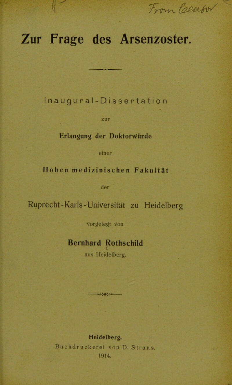 Zur Frage des Arsenzoster. Inaugural-Dissertation zur Erlangung der Doktorwürde einer Hohen medizinischen Fakultät der Ruprecht-Karls-Universität zu Heidelberg vorgelegt von Bernhard Rothschild r aus Heidelberg. «>>»Jo«— Heidelberg. Buchdruckerei von D. Straus. 1914.