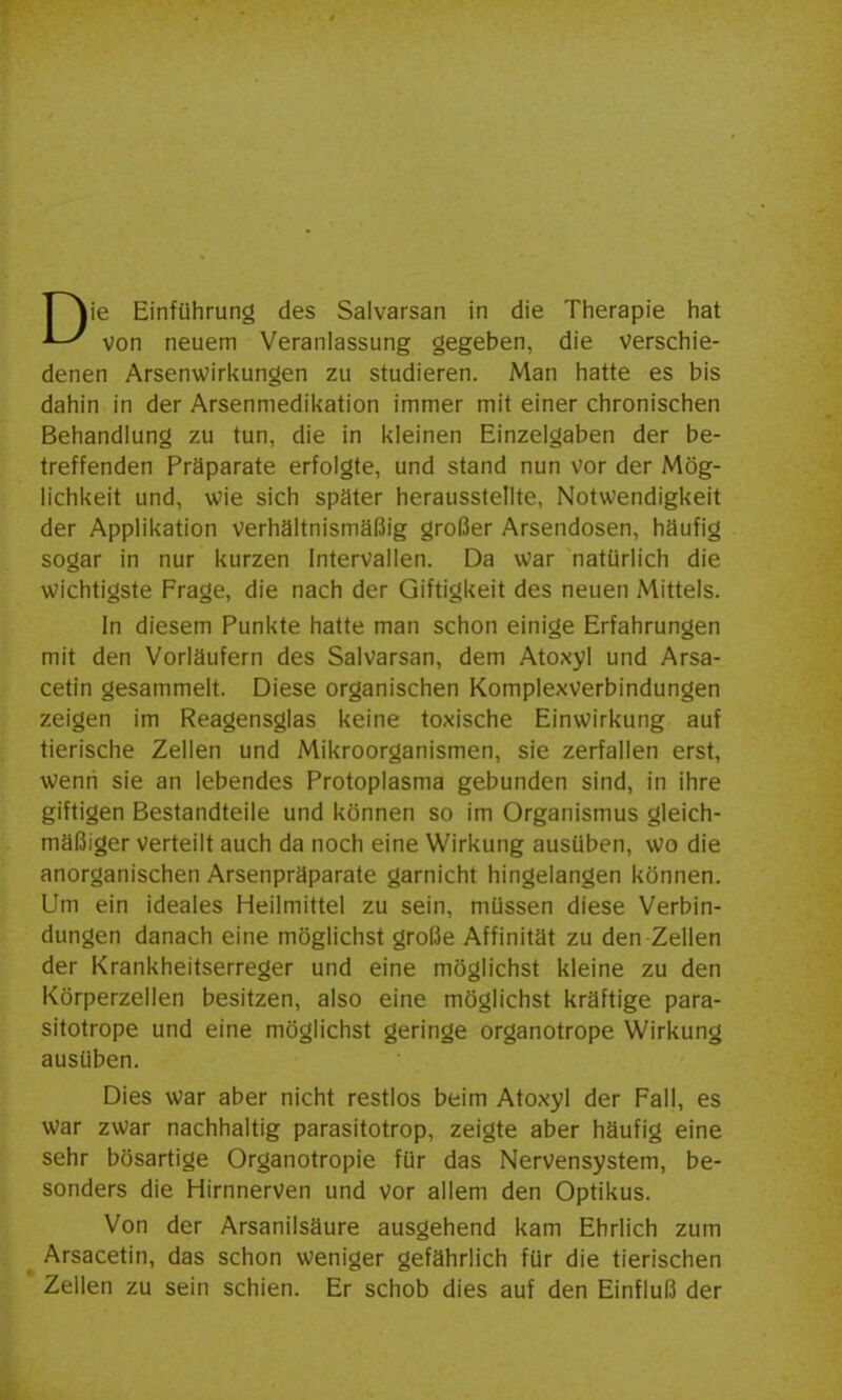 Tjie Einführung des Salvarsan in die Therapie hat von neuem Veranlassung gegeben, die verschie- denen Arsenwirkungen zu studieren. Man hatte es bis dahin in der Arsenmedil<ation immer mit einer chronischen Behandlung zu tun, die in kleinen Einzelgaben der be- treffenden Präparate erfolgte, und stand nun vor der Mög- lichkeit und, wie sich später herausstellte, Notwendigkeit der Applikation verhältnismäßig großer Arsendosen, häufig sogar in nur kurzen Intervallen. Da war natürlich die wichtigste Frage, die nach der Giftigkeit des neuen Mittels. In diesem Punkte hatte man schon einige Erfahrungen mit den Vorläufern des Salvarsan, dem Atoxyl und Arsa- cetin gesammelt. Diese organischen Komplexverbindungen zeigen im Reagensglas keine toxische Einwirkung auf tierische Zellen und Mikroorganismen, sie zerfallen erst, wenn sie an lebendes Protoplasma gebunden sind, in ihre giftigen Bestandteile und können so im Organismus gleich- mäßiger verteilt auch da noch eine Wirkung ausüben, wo die anorganischen Arsenpräparate garnicht hingelangen können. Um ein ideales Heilmittel zu sein, müssen diese Verbin- dungen danach eine möglichst große Affinität zu den Zellen der Krankheitserreger und eine möglichst kleine zu den Körperzellen besitzen, also eine möglichst kräftige para- sitotrope und eine möglichst geringe organotrope Wirkung ausüben. Dies war aber nicht restlos beim Atoxyl der Fall, es war zwar nachhaltig parasitotrop, zeigte aber häufig eine sehr bösartige Organotropie für das Nervensystem, be- sonders die Hirnnerven und vor allem den Optikus. Von der Arsanilsäure ausgehend kam Ehrlich zum Arsacetin, das schon weniger gefährlich für die tierischen Zellen zu sein schien. Er schob dies auf den Einfluß der