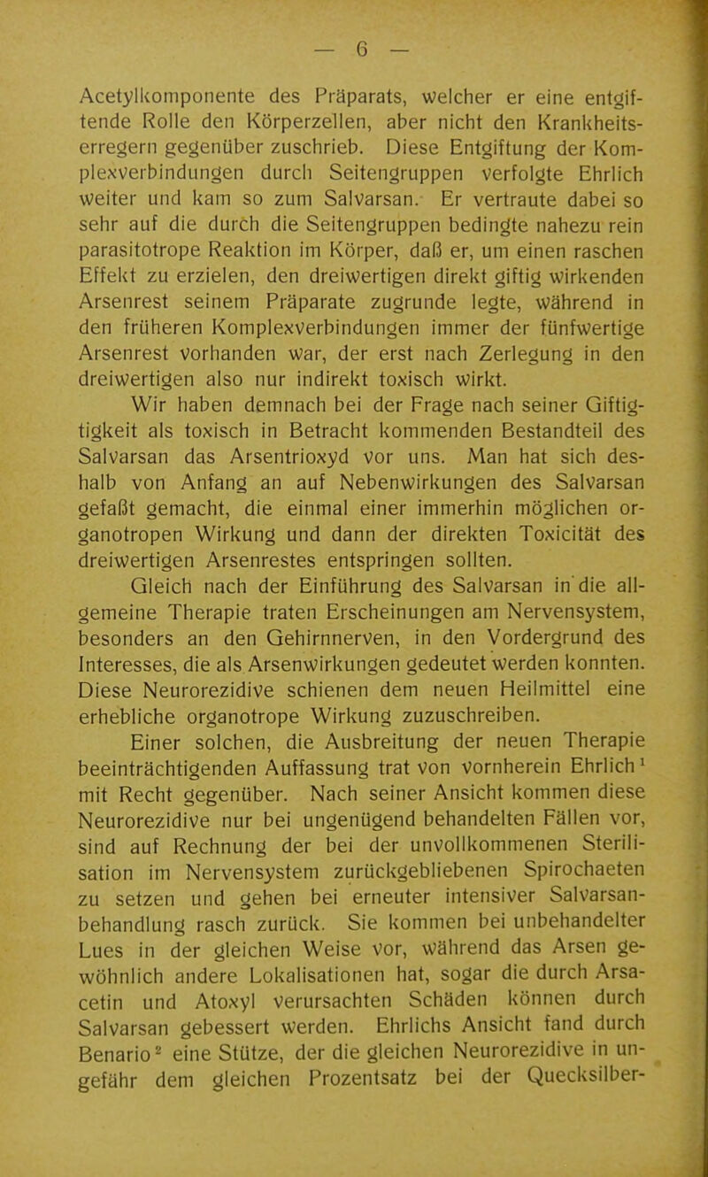 Acetylkomponente des Präparats, welcher er eine entgif- tende Rolle den Körperzellen, aber nicht den Krankheits- erregern gegenüber zuschrieb. Diese Entgiftung der Kom- plexverbindungen durch Seitengruppen verfolgte Ehrlich weiter und kam so zum Salvarsan. Er vertraute dabei so sehr auf die durch die Seitengruppen bedingte nahezu rein parasitotrope Reaktion im Körper, daß er, um einen raschen Effekt zu erzielen, den dreiwertigen direkt giftig wirkenden Arsenrest seinem Präparate zugrunde legte, während in den früheren Komplexverbindungen immer der fünfwertige Arsenrest vorhanden war, der erst nach Zerlegung in den dreiwertigen also nur indirekt toxisch wirkt. Wir haben demnach bei der Frage nach seiner Giftig- tigkeit als toxisch in Betracht kommenden Bestandteil des Salvarsan das Arsentrioxyd vor uns. Man hat sich des- halb von Anfang an auf Nebenwirkungen des Salvarsan gefaßt gemacht, die einmal einer immerhin möglichen or- ganotropen Wirkung und dann der direkten Toxicität des dreiwertigen Arsenrestes entspringen sollten. Gleich nach der Einführung des Salvarsan in'die all- gemeine Therapie traten Erscheinungen am Nervensystem, besonders an den Gehirnnerven, in den Vordergrund des Interesses, die als Arsenwirkungen gedeutet werden konnten. Diese Neurorezidive schienen dem neuen Heilmittel eine erhebliche organotrope Wirkung zuzuschreiben. Einer solchen, die Ausbreitung der neuen Therapie beeinträchtigenden Auffassung trat von vornherein Ehrlich' mit Recht gegenüber. Nach seiner Ansicht kommen diese Neurorezidive nur bei ungenügend behandelten Fällen vor, sind auf Rechnung der bei der unvollkommenen Sterili- sation im Nervensystem zurückgebliebenen Spirochaeten zu setzen und gehen bei erneuter intensiver Salvarsan- behandlung rasch zurück. Sie kommen bei unbehandelter Lues in der gleichen Weise vor, während das Arsen ge- wöhnlich andere Lokalisationen hat, sogar die durch Arsa- cetin und Atoxyl verursachten Schäden können durch Salvarsan gebessert werden. Ehrlichs Ansicht fand durch Benario'' eine Stütze, der die gleichen Neurorezidive in un- gefähr dem gleichen Prozentsatz bei der Quecksilber-