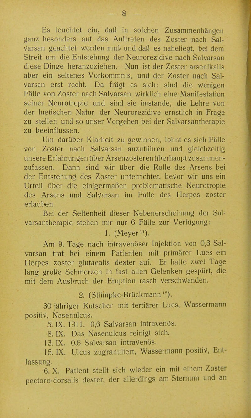 Es leuchtet ein, daß in solchen Zusammenhängen ganz besonders auf das Auftreten des Zoster nach Sal- varsan geachtet werden muß und daß es naheliegt, bei dem Streit um die Entstehung der Neurorezidive nach Salvarsan diese Dinge heranzuziehen. Nun ist der Zoster arsenikalis aber ein seltenes Vorkommnis, und der Zoster nach Sal- varsan erst recht. Da fragt es sich: sind die wenigen Fälle von Zoster nach Salvarsan wirklich eine Manifestation seiner Neurotropie und sind sie imstande, die Lehre von der luetischen Natur der Neurorezidive ernstlich in Frage zu stellen und so unser Vorgehen bei der Saivarsantherapie zu beeinflussen. Um darüber Klarheit zu gewinnen, lohnt es sich Fälle von Zoster nach Salvarsan anzuführen und gleichzeitig unsere Erfahrungen über Arsenzosteren überhaupt zusammen- zufassen. Dann sind wir über die Rolle des Arsens bei der Entstehung des Zoster unterrichtet, bevor wir uns ein Urteil über die einigermaßen problematische Neurotropie des Arsens und Salvarsan im Falle des Herpes zoster erlauben. Bei der Seltenheit dieser Nebenerscheinung der Sai- varsantherapie stehen mir nur 6 Fälle zur Verfügung: 1. (Meyer 11). Am 9. Tage nach intravenöser Injektion von 0,3 Sal- varsan trat bei einem Patienten mit primärer Lues ein Herpes zoster glutaealis dexter auf. Er hatte zwei Tage lang große Schmerzen in fast allen Gelenken gespürt, die mit dem Ausbruch der Eruption rasch verschwanden. 2. (Stümpke-Brückmann ^~). 30 jähriger Kutscher mit tertiärer Lues, Wassermann positiv, Nasenulcus. 5. IX. 1911. 0,6 Salvarsan intravenös. 8. IX. Das Nasenulcus reinigt sich. 13. IX. 0,6 Salvarsan intravenös. 15. IX. Ulcus zugranuliert, Wassermann positiv, Ent- lassung. 6. X. Patient stellt sich wieder ein mit einem Zoster pectoro-dorsalis dexter, der allerdings am Sternum und an