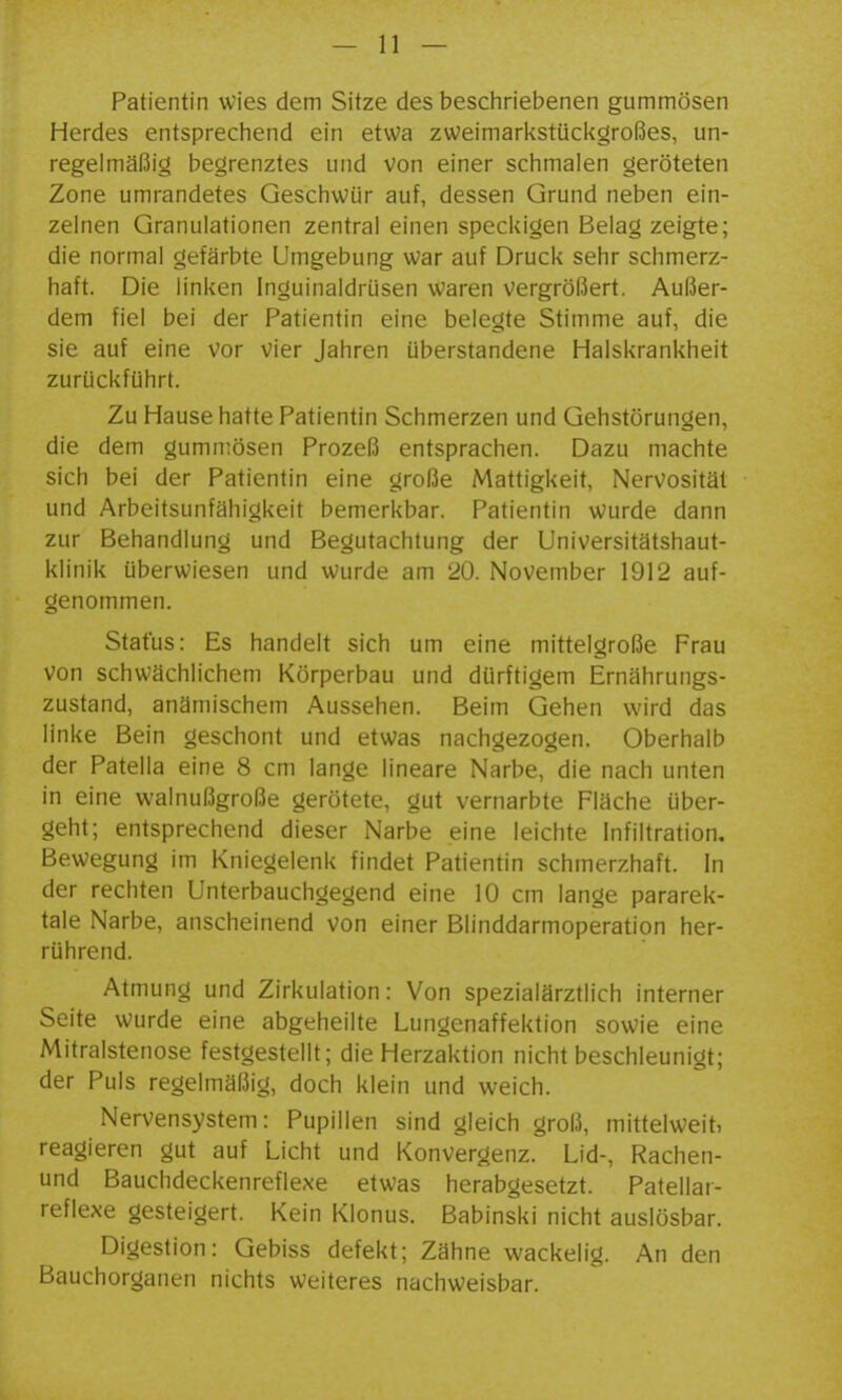Patientin wies dem Sitze des beschriebenen gummösen Herdes entsprechend ein etwa zweimarkstückgroßes, un- regelmäßig begrenztes und von einer schmalen geröteten Zone umrandetes Geschwür auf, dessen Grund neben ein- zelnen Granulationen zentral einen speckigen Belag zeigte; die normal gefärbte Umgebung war auf Druck sehr schmerz- haft. Die linken Inguinaldrüsen waren vergrößert. Außer- dem fiel bei der Patientin eine belegte Stimme auf, die sie auf eine vor vier Jahren überstandene Halskrankheit zurückführt. Zu Hause hatte Patientin Schmerzen und Gehstörungen, die dem gumn;ösen Prozeß entsprachen. Dazu machte sich bei der Patientin eine große Mattigkeit, Nervosität und Arbeitsunfähigkeit bemerkbar. Patientin wurde dann zur Behandlung und Begutachtung der Universitätshaut- klinik überwiesen und wurde am 20. November 1912 auf- genommen. Status: Es handelt sich um eine mittelgroße Frau von schwächlichem Körperbau und dürftigem Ernährungs- zustand, anämischem Aussehen. Beim Gehen wird das linke Bein geschont und etwas nachgezogen. Oberhalb der Patella eine 8 cm lange lineare Narbe, die nach unten in eine walnußgroße gerötete, gut vernarbte Fläche über- geht; entsprechend dieser Narbe eine leichte Infiltration, Bewegung im Kniegelenk findet Patientin schmerzhaft, in der rechten Unterbauchgegend eine 10 cm lange pararek- tale Narbe, anscheinend von einer Blinddarmoperation her- rührend. Atmung und Zirkulation: Von spezialärztlich interner Seite wurde eine abgeheilte Lungenaffektion sowie eine Mitralstenose festgestellt; die Herzaktion nicht beschleunigt; der Puls regelmäßig, doch klein und weich. Nervensystem: Pupillen sind gleich groß, mittelweit, reagieren gut auf Licht und Konvergenz. Lid-, Rachen- und Bauchdeckenreflexe etwas herabgesetzt. Patellar- reflexe gesteigert. Kein Klonus. Babinski nicht auslösbar. Digestion: Gebiss defekt; Zähne wackelig. An den Bauchorganen nichts weiteres nachweisbar.