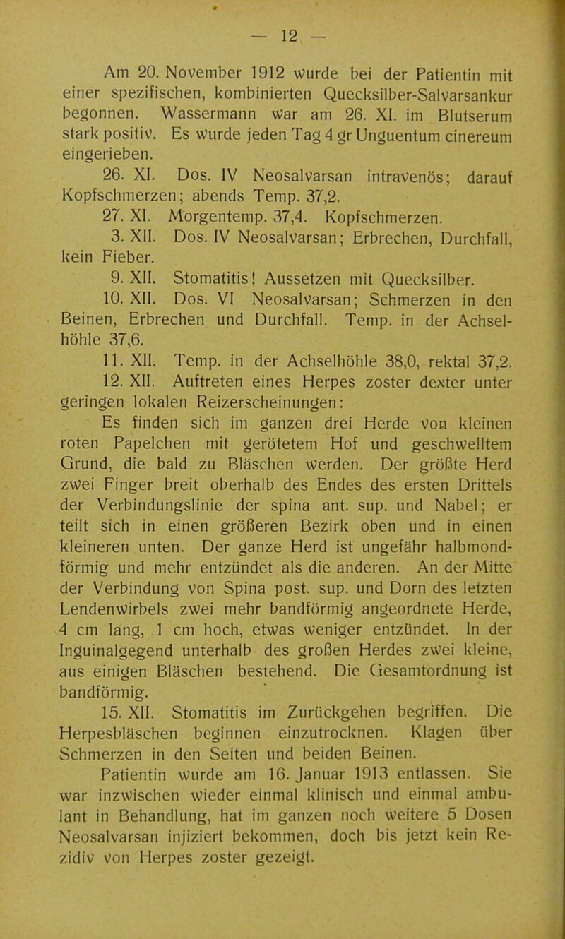 Am 20. November 1912 wurde bei der Patientin mit einer spezifisclien, l<ombinierten Quecksilber-Salvarsankur begonnen. Wassermann war am 26. XI. im Blutserum starl< positiv. Es wurde jeden Tag 4 gr Unguentum cinereum eingerieben. 26. XI. Dos. IV Neosalvarsan intravenös; darauf Kopfschmerzen; abends Temp. 37,2. 27. XI. Morgentemp. 37,4. Kopfschmerzen. 3. XII. Dos. IV Neosalvarsan; Erbrechen, Durchfall, kein Fieber. 9. XII. Stomatitis! Aussetzen mit Quecksilber. 10. XII. Dos. VI Neosalvarsan; Schmerzen in den Beinen, Erbrechen und Durchfall. Temp. in der Achsel- höhle 37,6. 11. XII. Temp. in der Achselhöhle 38,0, rektal 37,2. 12. XII. Auftreten eines Herpes zoster dexter unter geringen lokalen Reizerscheinungen: Es finden sich im ganzen drei Herde von kleinen roten Papelchen mit gerötetem Hof und geschwelltem Grund, die bald zu Bläschen werden. Der grölJte Herd zwei Finger breit oberhalb des Endes des ersten Drittels der Verbindungslinie der spina ant. sup. und Nabel; er teilt sich in einen größeren Bezirk oben und in einen kleineren unten. Der ganze Herd ist ungefähr halbmond- förmig und mehr entzündet als die anderen. An der Mitte der Verbindung von Spina post. sup. und Dorn des letzten Lendenwirbels zwei mehr bandförmig angeordnete Herde, 4 cm lang, 1 cm hoch, etwas weniger entzündet. In der Inguinalgegend unterhalb des großen Herdes zwei kleine, aus einigen Bläschen bestehend. Die Gesamtordnung ist bandförmig. 15. XII. Stomatitis im Zurückgehen begriffen. Die Herpesbläschen beginnen einzutrocknen. Klagen über Schmerzen in den Seiten und beiden Beinen. Patientin wurde am 16. Januar 1913 entlassen. Sie war inzwischen wieder einmal klinisch und einmal ambu- lant in Behandlung, hat im ganzen noch weitere 5 Dosen Neosalvarsan injiziert bekommen, doch bis jetzt kein Re- zidiv von Herpes zoster gezeigt.