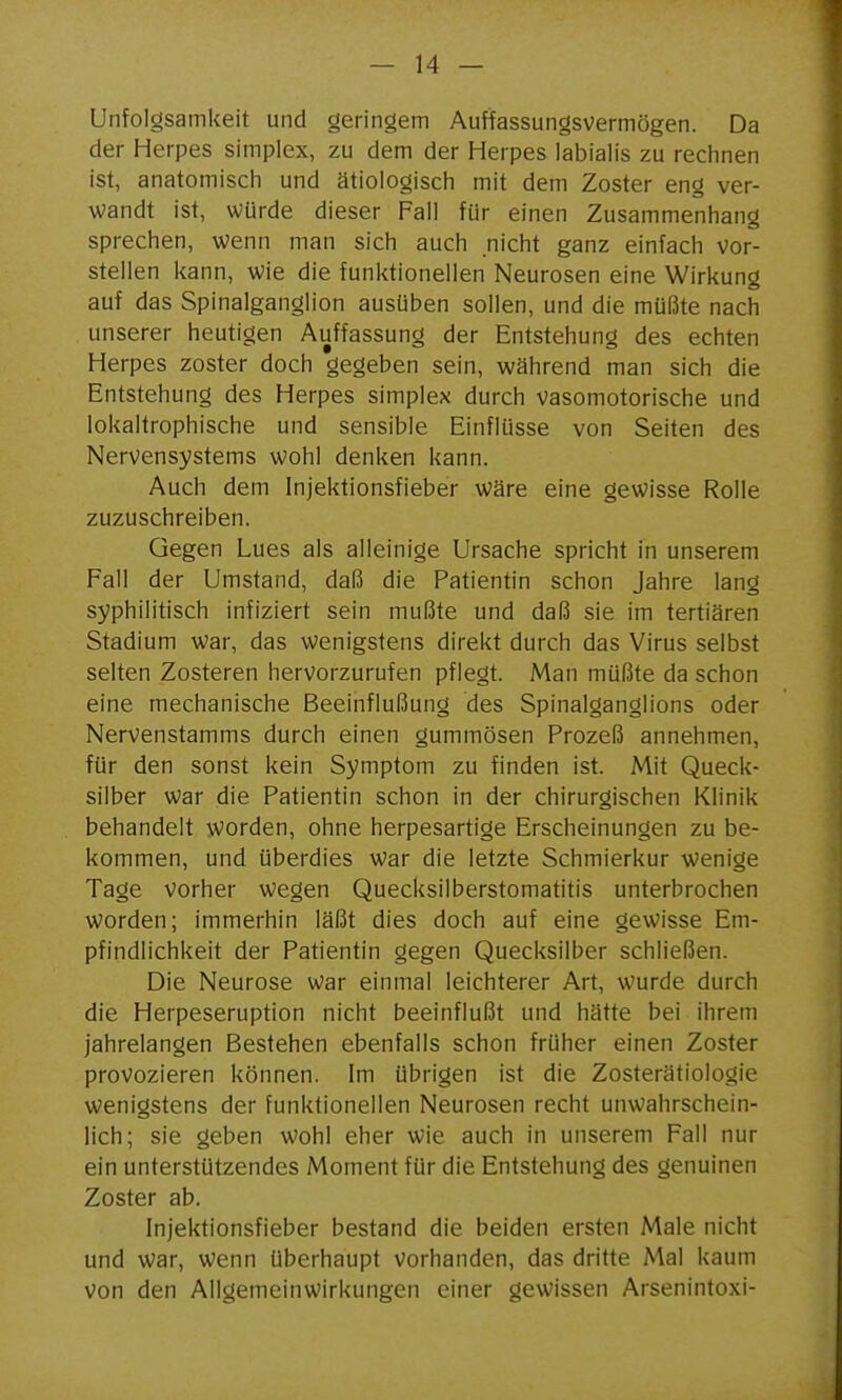 Unfolgsamkeit und geringem Auffassungsvermögen. Da der Herpes simplex, zu dem der Herpes labialis zu rechnen Ist, anatomisch und ätiologisch mit dem Zoster eng ver- wandt ist, würde dieser Fall für einen Zusammenhang sprechen, wenn man sich auch nicht ganz einfach vor- stellen kann, wie die funktionellen Neurosen eine Wirkung auf das Spinalganglion ausüben sollen, und die müßte nach unserer heutigen Auffassung der Entstehung des echten Herpes zoster doch gegeben sein, während man sich die Entstehung des Herpes simplex durch vasomotorische und lokaltrophische und sensible Einflüsse von Seiten des Nervensystems wohl denken kann. Auch dem Injektionsfieber wäre eine gewisse Rolle zuzuschreiben. Gegen Lues als alleinige Ursache spricht in unserem Fall der Umstand, daß die Patientin schon Jahre lang syphilitisch infiziert sein mußte und daß sie im tertiären Stadium war, das wenigstens direkt durch das Virus selbst selten Zosteren hervorzurufen pflegt. Man müßte da schon eine mechanische Beeinflußung des Spinalganglions oder Nervenstamms durch einen gummösen Prozeß annehmen, für den sonst kein Symptom zu finden ist. Mit Queck- silber war die Patientin schon in der chirurgischen Klinik behandelt worden, ohne herpesartige Erscheinungen zu be- kommen, und überdies war die letzte Schmierkur wenige Tage vorher wegen Quecksilberstomatitis unterbrochen worden; immerhin läßt dies doch auf eine gewisse Em- pfindlichkeit der Patientin gegen Quecksilber schließen. Die Neurose war einmal leichterer Art, wurde durch die Herpeseruption nicht beeinflußt und hätte bei ihrem jahrelangen Bestehen ebenfalls schon früher einen Zoster provozieren können. Im übrigen ist die Zosterätiologie wenigstens der funktionellen Neurosen recht unwahrschein- lich; sie geben wohl eher wie auch in unserem Fall nur ein unterstützendes Moment für die Entstehung des genuinen Zoster ab. Injektionsfieber bestand die beiden ersten Male nicht und war, wenn überhaupt vorhanden, das dritte Mal kaum von den Allgemeinwirkungen einer gewissen Arsenintoxi-