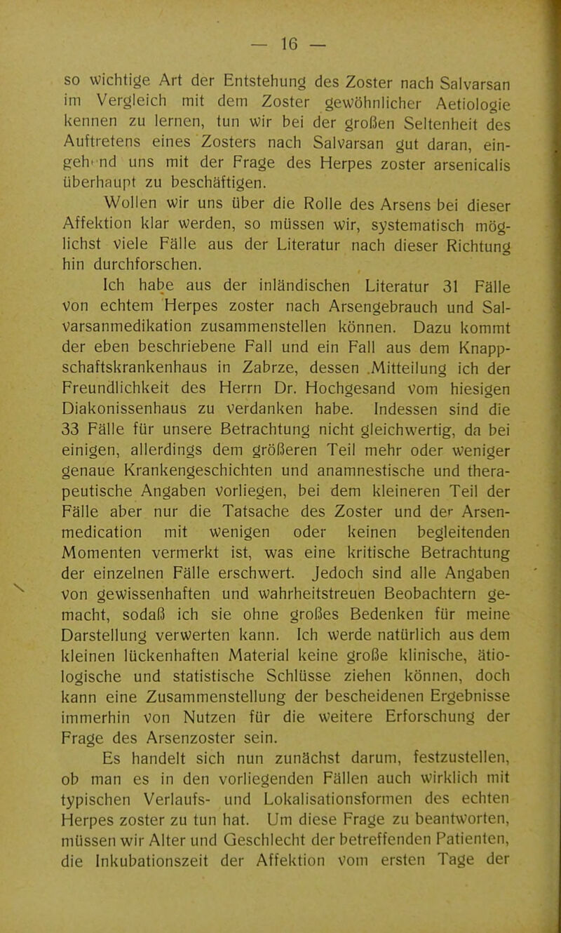 so wichtige Art der Entstehung des Zoster nach Salvarsan im Vergleich mit dem Zoster gewöhnlicher Aetioiogie kennen zu lernen, tun wir bei der großen Seltenheit des Auftretens eines Zosters nach Salvarsan gut daran, ein- g:eh' nd uns mit der Frage des Herpes zoster arsenicalis überhaupt zu beschäftigen. Wollen wir uns über die Rolle des Arsens bei dieser Affektion klar werden, so müssen wir, systematisch mög- lichst viele Fälle aus der Literatur nach dieser Richtung hin durchforschen. Ich habe aus der inländischen Literatur 31 Fälle von echtem Herpes zoster nach Arsengebrauch und Sal- varsanmedikation zusammenstellen können. Dazu kommt der eben beschriebene Fall und ein Fall aus dem Knapp- schaftskrankenhaus in Zabrze, dessen .Mitteilung ich der Freundlichkeit des Herrn Dr. Hochgesand vom hiesigen Diakonissenhaus zu verdanken habe. Indessen sind die 33 Fälle für unsere Betrachtung nicht gleichwertig, da bei einigen, allerdings dem größeren Teil mehr oder weniger genaue Krankengeschichten und anamnestische und thera- peutische Angaben vorliegen, bei dem kleineren Teil der Fälle aber nur die Tatsache des Zoster und der Arsen- medication mit wenigen oder keinen begleitenden Momenten vermerkt ist, was eine kritische Betrachtung der einzelnen Fälle erschwert. Jedoch sind alle Angaben von gewissenhaften und wahrheitstreuen Beobachtern ge- macht, sodaß ich sie ohne großes Bedenken für meine Darstellung verwerten kann. Ich werde natürlich aus dem kleinen lückenhaften Material keine große klinische, ätio- logische und statistische Schlüsse ziehen können, doch kann eine Zusammenstellung der bescheidenen Ergebnisse immerhin von Nutzen für die weitere Erforschung der Frage des Arsenzoster sein. Es handelt sich nun zunächst darum, festzustellen, ob man es in den vorliegenden Fällen auch wirklich mit typischen Verlaufs- und Lokalisationsformen des echten Herpes zoster zu tun hat. Um diese Frage zu beantworten, müssen wir Alter und Geschlecht der betreffenden Patienten, die Inkubationszeit der Affektion Vom ersten Tage der