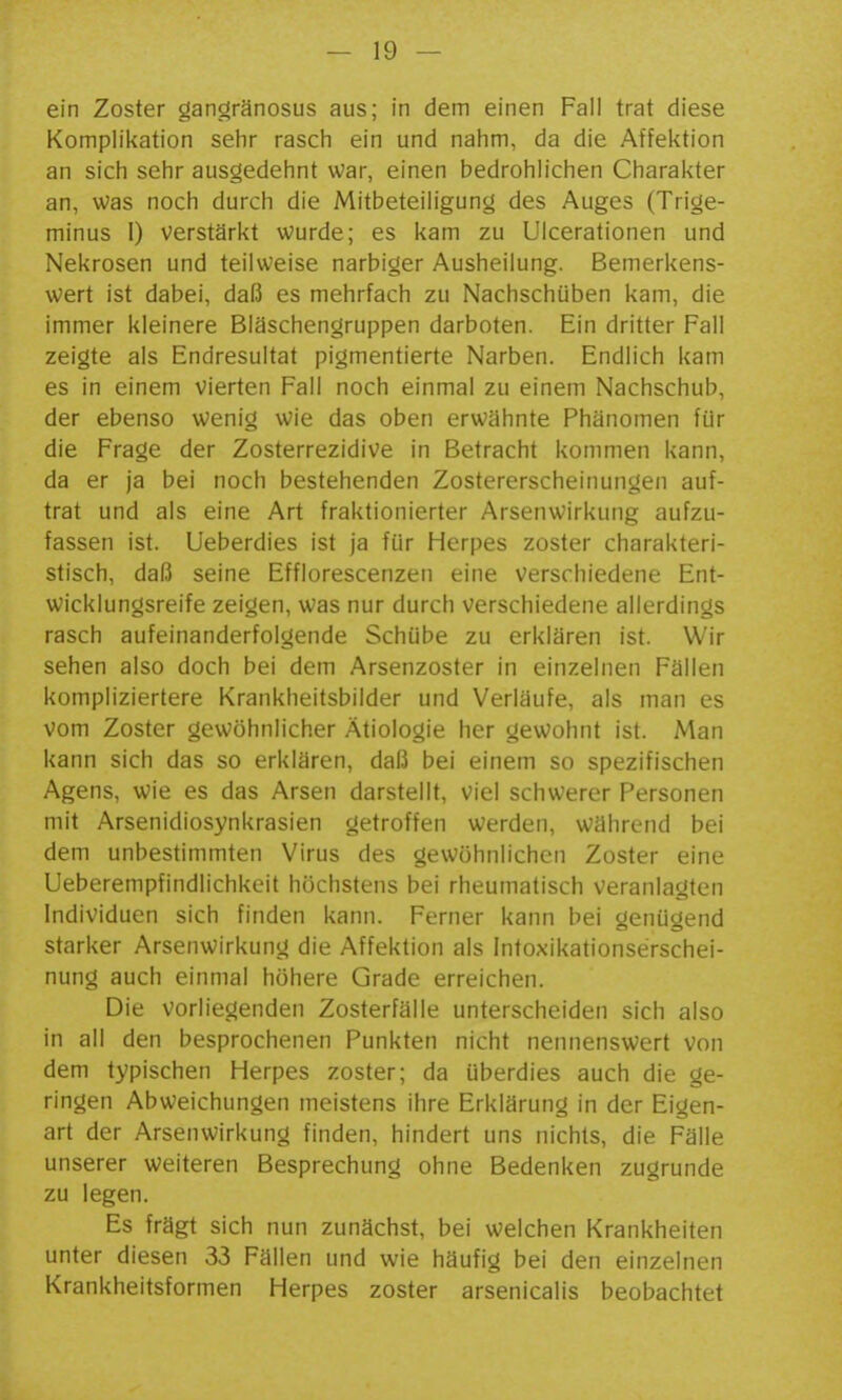ein Zoster gangränosus aus; in dem einen Fall trat diese Komplikation sehr rasch ein und nahm, da die Affektion an sich sehr ausgedehnt war, einen bedrohlichen Charakter an, Was noch durch die Mitbeteiligung des Auges (Trige- minus 1) verstärkt wurde; es kam zu UIcerationen und Nekrosen und teilweise narbiger Ausheilung. Bemerkens- wert ist dabei, daß es mehrfach zu Nachschüben kam, die immer kleinere Bläschengruppen darboten. Ein dritter Fall zeigte als Endresultat pigmentierte Narben. Endlich kam es in einem vierten Fall noch einmal zu einem Nachschub, der ebenso wenig wie das oben erwähnte Phänomen für die Frage der Zosterrezidive in Betracht kommen kann, da er ja bei noch bestehenden Zostererscheinungen auf- trat und als eine Art fraktionierter Arsenwirkung aufzu- fassen ist. Ueberdies ist ja für Herpes zoster charakteri- stisch, daß seine Efflorescenzen eine verschiedene Ent- wicklungsreife zeigen, was nur durch verschiedene allerdings rasch aufeinanderfolgende Schübe zu erklären ist. Wir sehen also doch bei dem Arsenzoster in einzelnen Fällen kompliziertere Krankheitsbilder und Verläufe, als man es vom Zoster gewöhnlicher Ätiologie her gewohnt ist. Man kann sich das so erklären, daß bei einem so spezifischen Agens, wie es das Arsen darstellt, viel schwerer Personen mit Arsenidiosynkrasien getroffen werden, während bei dem unbestimmten Virus des gewöhnlichen Zoster eine Ueberempfindlichkeit höchstens bei rheumalisch veranlagten Individuen sich finden kann. Ferner kann bei genügend starker Arsenwirkung die Affektion als Intoxikationserschei- nung auch einmal höhere Grade erreichen. Die vorliegenden Zosterfälle unterscheiden sich also in all den besprochenen Punkten nicht nennenswert von dem typischen Herpes zoster; da überdies auch die ge- ringen Abweichungen meistens ihre Erklärung in der Eigen- art der Arsenwirkung finden, hindert uns nichts, die Fälle unserer weiteren Besprechung ohne Bedenken zugrunde zu legen. Es frägt sich nun zunächst, bei welchen Krankheiten unter diesen 33 Fällen und wie häufig bei den einzelnen Krankheitsformen Herpes zoster arsenicalis beobachtet