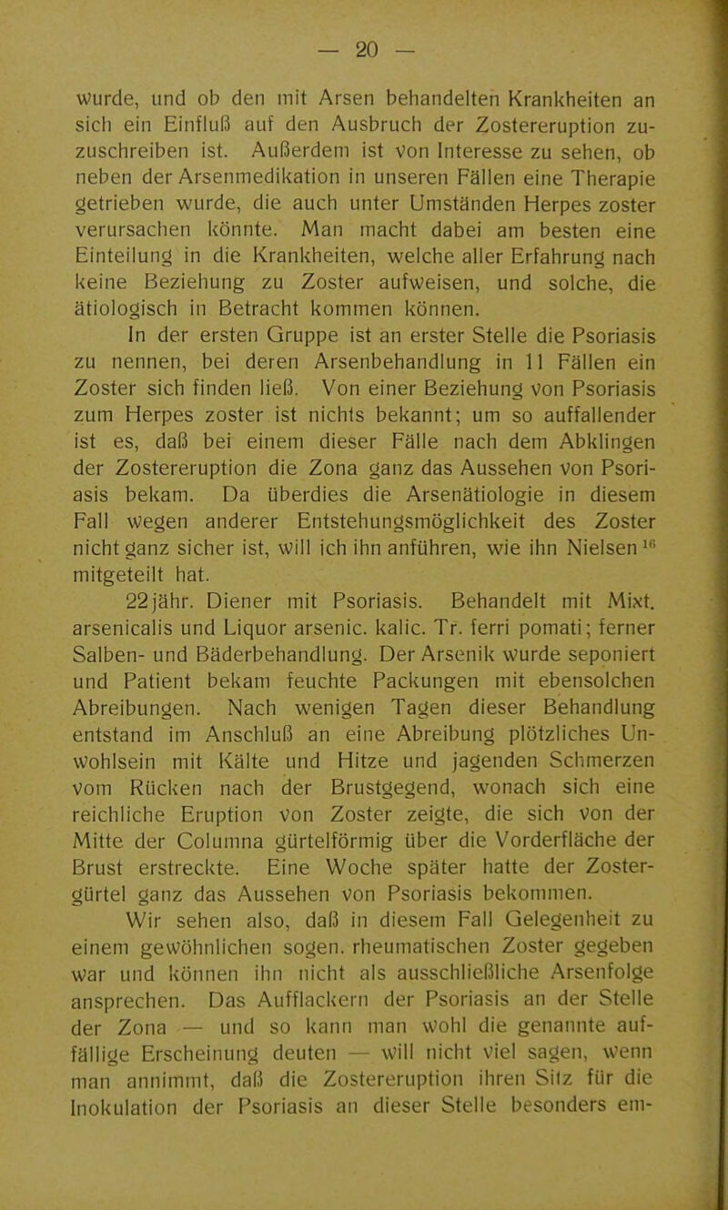 wurde, und ob den mit Arsen behandelten Krankheiten an sich ein Einfluß auf den Ausbruch der Zostereruption zu- zuschreiben ist. Außerdem ist von Interesse zu sehen, ob neben der Arsenmedikation in unseren Fällen eine Therapie getrieben wurde, die auch unter Umständen Herpes zoster verursachen könnte. Man macht dabei am besten eine Einteilung in die Krankheiten, welche aller Erfahrung nach keine Beziehung zu Zoster aufweisen, und solche, die ätiologisch in Betracht kommen können. In der ersten Gruppe ist an erster Stelle die Psoriasis zu nennen, bei deren Arsenbehandlung in 11 Fällen ein Zoster sich finden ließ. Von einer Beziehung von Psoriasis zum Herpes zoster ist nichts bekannt; um so auffallender ist es, daß bei einem dieser Fälle nach dem Abklingen der Zostereruption die Zona ganz das Aussehen von Psori- asis bekam. Da ijberdies die Arsenätiologie in diesem Fall wegen anderer Entstehungsmöglichkeit des Zoster nicht ganz sicher ist, will ich ihn anführen, wie ihn Nielsen mitgeteilt hat. 22jähr. Diener mit Psoriasis. Behandelt mit Mixt, arsenicalis und Liquor arsenic. kalic. Tr. ferri pomati; ferner Salben- und Bäderbehandlung. Der Arsenik wurde seponiert und Patient bekam feuchte Packungen mit ebensolchen Abreibungen. Nach wenigen Tagen dieser Behandlung entstand im Anschluß an eine Abreibung plötzliches Un- wohlsein mit Kälte und Hitze und jagenden Schmerzen Vom Rücken nach der Brustgegend, wonach sich eine reichliche Eruption von Zoster zeigte, die sich von der Mitte der Columna gürtelförmig über die Vorderfläche der Brust erstreckte. Eine Woche später hatte der Zoster- gürtel ganz das Aussehen von Psoriasis bekommen. Wir sehen also, daß in diesem Fall Gelegenheit zu einem gewöhnlichen sogen, rheumatischen Zoster gegeben war und können ihn nicht als ausschließliche Arsenfolge ansprechen. Das Aufflackern der Psoriasis an der Stelle der Zona — und so kann man wohl die genannte auf- fällige Erscheinung deuten — will nicht viel sagen, wenn man annimmt, daß die Zostereruption ihren Silz für die Inokulation der Psoriasis an dieser Stelle besonders em-