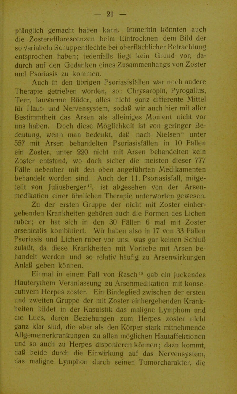 pfänglich gemacht haben kann, immerhin könnten auch die Zosterefflorescenzen beim Eintrocknen dem Bild der so variabeln Schuppenflechte bei oberflächlicher Betrachtung entsprochen haben; jedenfalls liegt kein Grund vor, da- durch auf den Gedanken eines Zusammenhangs von Zoster und Psoriasis zu kommen. Auch in den übrigen Psoriasisfällen war noch andere Therapie getrieben worden, so: Chrysaropin, Pyrogallus, Teer, lauwarme Bäder, alles nicht ganz differente Mittel für Haut- und Nervensystem, sodaß wir auch hier mit aller Bestimmtheit das Arsen als alleiniges Moment nicht vor uns haben. Doch diese Möglichkeit ist von geringer Be- deutung, wenn man bedenkt, daß nach Nielsen unter 557 mit Arsen behandelten Psoriasisfällen in 10 Fällen ein Zoster, unter 220 nicht mit Arsen behandelten kein Zoster entstand, wo doch sicher die meisten dieser 777 Fälle nebenher mit den oben angeführten Medikamenten behandelt worden sind. Auch der 11. Psoriasisfall, mitge- teilt von Juliusberger'', ist abgesehen von der Arsen- medikation einer ähnlichen Therapie unterworfen gewesen. Zu der ersten Gruppe der nicht mit Zoster einher- gehenden Krankheiten gehören auch die Formen des Liehen ruber; er hat sich in den 30 Fällen 6 mal mit Zoster arsenicaüs kombiniert. Wir haben also in 17 von 33 Fällen Psoriasis und Liehen ruber vor uns, was gar keinen Schluß zuläßt, da diese Krankheiten mit Vorliebe mit Arsen be- handelt werden und so relativ h;iufi<4 zu Arsenwirkungen Anlaß geben können. Einmal in einem Fall von Raschgab ein juckendes Hauterythem Veranlassung zu Arsenmedikation mit konse- cutivem Herpes zoster. Ein Bindeglied zwischen der ersten und zweiten Gruppe der mit Zoster einhergehenden Krank- heiten bildet in der Kasuistik das maligne Lymphom und die Lues, deren Beziehungen zum Hen^es zoster nicht ganz klar sind, die aber als den Körper stark mitnehmende Allgemeinerkrankungen zu allen möglichen Hautaffektionen und so auch zu Herpes disponieren können; dazu kommt, daß beide durch die Einwirkung auf das Nervensystem, das maligne Lymphon durch seinen Tumorcharakter, die