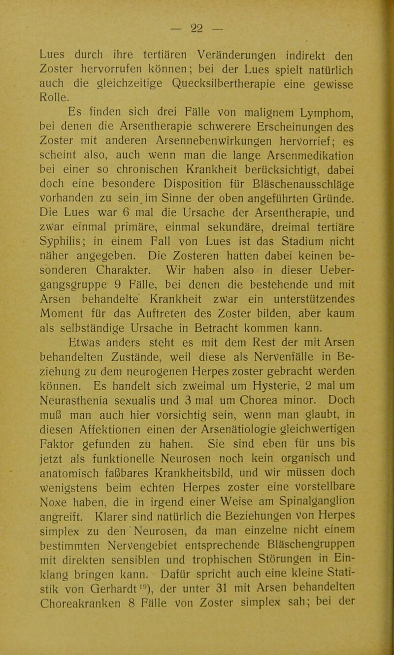 Lues durch ihre tertiären Veränderungen indirekt den Zoster hervorrufen können; bei der Lues spielt natürlich auch die gleichzeitige Quecksilbertherapie eine gewisse Rolle. Es finden sich drei Fälle von malignem Lymphom, bei denen die Arsentherapie schwerere Erscheinungen des Zoster mit anderen Arsennebenwirkungen hervorrief; es scheint also, auch wenn man die lange Arsenmedikation bei einer so chronischen Krankheit berücksichtigt, dabei doch eine besondere Disposition für Bläschenausschläge vorhanden zu seinjm Sinne der oben angeführten Gründe. Die Lues war 6 mal die Ursache der Arsentherapie, und zwar einmal primäre, einmal sekundäre, dreimal tertiäre Syphilis; in einem Fall von Lues ist das Stadium nicht näher angegeben. Die Zosteren hatten dabei keinen be- sonderen Charakter. Wir haben also in dieser Ueber- gangsgruppe 9 Fälle, bei denen die bestehende und mit Arsen behandelte Krankheit zwar ein unterstützendes Moment für das Auftreten des Zoster bilden, aber kaum als selbständige Ursache in Betracht kommen kann. Etwas anders steht es mit dem Rest der mit Arsen behandelten Zustände, weil diese als Nervenfälle in Be- ziehung zu dem neurogenen Herpes zoster gebracht werden können. Es handelt sich zweimal um Hysterie, 2 mal um Neurasthenia sexualis und 3 mal um Chorea minor. Doch muß man auch hier vorsichtig sein, wenn man glaubt, in diesen Affektionen einen der Arsenätiologie gleichwertigen Faktor gefunden zu haben. Sie sind eben für uns bis jetzt als funktionelle Neurosen noch kein organisch und anatomisch faßbares Krankheitsbild, und wir müssen doch wenigstens beim echten Herpes zoster eine vorstellbare Noxe haben, die in irgend einer Weise am Spinalganglion angreift. Klarer sind natürlich die Beziehungen von Herpes Simplex zu den Neurosen, da man einzelne nicht einem bestimmten Nervengebiet entsprechende Bläschengruppen mit direkten sensiblen und trophischen Störungen in Ein- klang bringen kann. Dafür spricht auch eine kleine Stati- stik von Gerhardt '•'), der unter 31 mit Arsen behandelten Choreakranken 8 Fälle von Zoster simplex sah; bei der