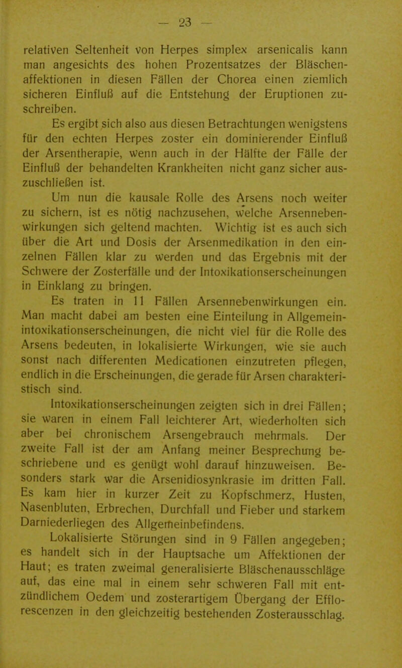 relativen Seltenheit von Herpes simplex arsenicalis kann man angesichts des hohen Prozentsatzes der Biäschen- affektionen in diesen Fällen der Chorea einen ziemlich sicheren Einfluß auf die Entstehung der Eruptionen zu- schreiben. Es ergibt sich also aus diesen Betrachtungen wenigstens für den echten Herpes zoster ein dominierender Einfluß der Arsentherapie, wenn auch in der Hälfte der Fälle der Einfluß der behandelten Krankheiten nicht ganz sicher aus- zuschließen ist. Um nun die kausale Rolle des Arsens noch weiter zu sichern, ist es nötig nachzusehen, w'elche Arsenneben- wirkungen sich geltend machten. Wichtig ist es auch sich über die Art und Dosis der Arsenmedikation in den ein- zelnen Fällen klar zu werden und das Ergebnis mit der Schwere der Zosterfälle und der Intoxikationserscheinungen in Einklang zu bringen. Es traten in 11 Fällen Arsennebenwirkungen ein. Man macht dabei am besten eine Einteilung in Allgemein- intoxikationserscheinungen, die nicht viel für die Rolle des Arsens bedeuten, in lokalisierte Wirkungen, wie sie auch sonst nach differenten Medicationen einzutreten pflegen, endlich in die Erscheinungen, die gerade für Arsen charakteri- stisch sind. Intoxikationserscheinungen zeigten sich in drei Fällen; sie waren in einem Fall leichterer Art, wiederholten sich aber bei chronischem Arsengebrauch mehrmals. Der zweite Fall ist der am Anfang meiner Besprechung be- schriebene und es genügt wohl darauf hinzuweisen. Be- sonders stark war die Arsenidiosynkrasie im dritten Fall. Es kam hier in kurzer Zeit zu Kopfschmerz, Husten, Nasenbluten, Erbrechen, Durchfall und Fieber und starkem Darniederliegen des Allgemeinbefindens. Lokalisierte Störungen sind in 9 Fällen angegeben; es handelt sich in der Hauptsache um Affektionen der Haut; es traten zweimal generalisierte Bläschenausschläge auf, das eine mal in einem sehr schweren Fall mit ent- zündlichem Oedem und zosterartigem Übergang der Efflo- rescenzen in den gleichzeitig bestehenden Zosterausschlag.