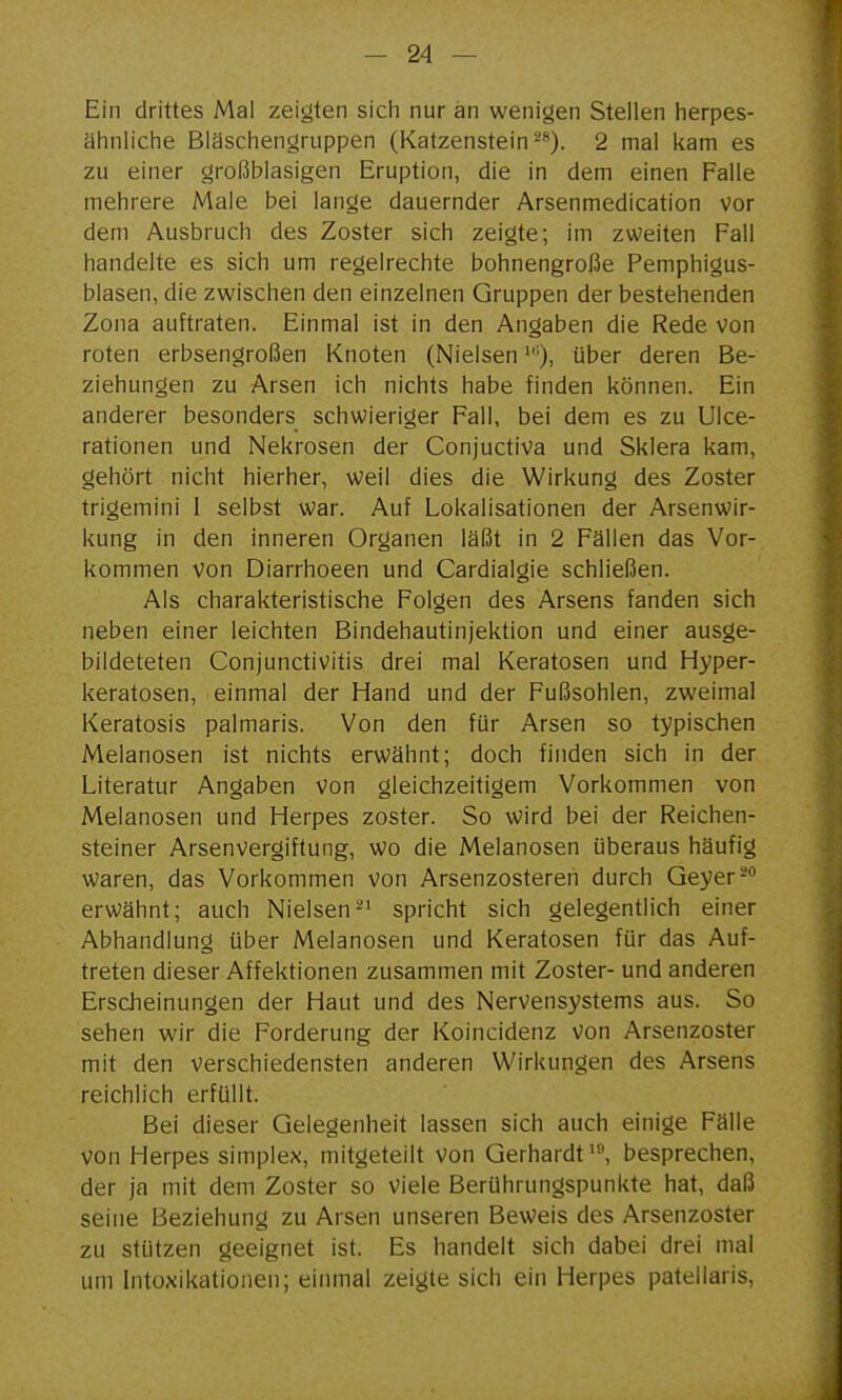 Ein drittes Mal zeigten sich nur an wenigen Stellen herpes- ähnliche Bläschengruppen (Katzenstein ^*). 2 mal kam es zu einer großblasigen Eruption, die in dem einen Falle mehrere Male bei lange dauernder Arsenmedication vor dem Ausbruch des Zoster sich zeigte; im zweiten Fall handelte es sich um regelrechte bohnengroße Pemphigus- blasen, die zwischen den einzelnen Gruppen der bestehenden Zona auftraten. Einmal ist in den Angaben die Rede von roten erbsengroßen Knoten (Nielsen'), über deren Be- ziehungen zu Arsen ich nichts habe finden können. Ein anderer besonders schwieriger Fall, bei dem es zu Ulce- rationen und Nekrosen der Conjuctiva und Sklera kam, gehört nicht hierher, weil dies die Wirkung des Zoster trigemini I selbst war. Auf Lokalisationen der Arsenwir- kung in den inneren Organen läßt in 2 Fällen das Vor- kommen Von Diarrhoeen und Cardialgie schließen. Als charakteristische Folgen des Arsens fanden sich neben einer leichten Bindehautinjektion und einer ausge- bildeteten Conjunctivitis drei mal Keratosen und Hyper- keratosen, einmal der Hand und der Fußsohlen, zweimal Keratosis palmaris. Von den für Arsen so typischen Melanosen ist nichts erwähnt; doch finden sich in der Literatur Angaben von gleichzeitigem Vorkommen von Melanosen und Herpes zoster. So wird bei der Reichen- steiner Arsenvergiftung, wo die Melanosen überaus häufig waren, das Vorkommen von Arsenzosteren durch Geyer-° erwähnt; auch Nielsen-' spricht sich gelegentlich einer Abhandlung über Melanosen und Keratosen für das Auf- treten dieser Affektionen zusammen mit Zoster- und anderen Erscheinungen der Haut und des Nervensystems aus. So sehen wir die Forderung der Koincidenz von Arsenzoster mit den verschiedensten anderen Wirkungen des Arsens reichlich erfüllt. Bei dieser Gelegenheit lassen sich auch einige Fälle von Herpes simplex, mitgeteilt von Gerhardt', besprechen, der ja mit dem Zoster so viele Berührungspunkte hat, daß seine Beziehung zu Arsen unseren Beweis des Arsenzoster zu stützen geeignet ist. Es handelt sich dabei drei mal um Intoxikationen; einmal zeigte sich ein Herpes patellaris,