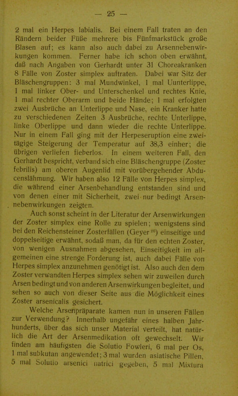 2 mal ein Herpes labialis. Bei einem Fall traten an den Rändern beider Füße mehrere bis Fünfmarkstück große Blasen auf; es kann also auch dabei zu Arsennebenwir- kungen kommen. Ferner habe ich schon oben erwähnt, daß nach Angaben von Gerhardt unter 31 Choreakranken 8 Fälle von Zoster simplex auftraten. Dabei war Sitz der Bläschengruppen: 3 mal Mundwinkel, 1 mal Uunteriippe, 1 mal linker Ober- und Unterschenkel und rechtes Knie, 1 mal rechter Oberarm und beide Hände; 1 mal erfolgten zwei Ausbrüche an Unterlippe und Nase, ein Kranker hatte zu verschiedenen Zeiten 3 Ausbrüche, rechte Unterlippe, linke Oberlippe und dann wieder die rechte Unterlippe. Nur in einem Fall ging mit der Herpeseruption eine zwei- tägige Steigerung der Temperatur auf 38,3 einher; die übrigen verliefen fieberlos. In einem weiteren Fall, den Gerhardt bespricht, verband sich eine Bläschengruppe (Zoster febrilis) am oberen Augenlid mit vorübergehender Abdu- censlähmung. Wir haben also 12 Fälle von Herpes simplex, die während einer Arsenbehandlung entstanden sind und von denen einer mit Sicherheit, zwei nur bedingt Arsen- nebenwirkungen zeigten. Auch sonst scheint in der Literatur der Arsenwirkungen der Zoster simplex eine Rolle zu spielen; wenigstens sind bei den Reichensteiner Zosterfällen (Geyer-) einseitige und doppelseitige erwähnt, sodaß man, da für den echten Zoster, von wenigen Ausnahmen abgesehen, Einseitigkeit im all- gemeinen eine strenge Forderung ist, auch dabei Fälle von Herpes simplex anzunehmen genötigt ist. Also auch dien dem Zoster verwandten Herpes simplex sehen wir zuweilen durch Arsen bedingt und von anderen Arsen wirkungen begleitet, und sehen so auch von dieser Seite aus die Möglichkeit eines Zoster arsenicalis gesichert. Welche Arsenpräparate kamen nun in unseren Fällen zur Verwendung? Innerhalb ungefähr eines halben Jahr- hunderts, über das sich unser Material verteilt, hat natür- lich die Art der Arsenmedikation oft gewechselt. Wir finden am häufigsten die Solutio Fowleri, 6 mal per Os, 1 mal subkutan angewendet; 3 mal wurden asiatische Pillen, 5 mal Suluiiü arsenici natrici gegeben, 5 mal Mixtura