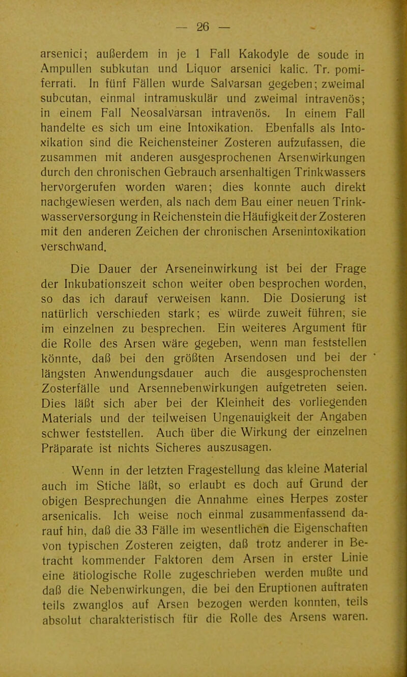 arsenici; außerdem in je 1 Fall Kakodyle de soude in Ampullen subkutan und Liquor arsenici kalic. Tr. pomi- ferrati. In fünf Fällen wurde Salvarsan gegeben; zweimal subcutan, einmal intramuskulär und zweimal intravenös; in einem Fall Neosalvarsan intravenös. In einem Fall handelte es sich um eine Intoxikation. Ebenfalls als Into- xikation sind die Reichensteiner Zosteren aufzufassen, die zusammen mit anderen ausgesprochenen Arsenwirkungen durch den chronischen Gebrauch arsenhaltigen Trinkwassers hervorgerufen worden waren; dies konnte auch direkt nachgewiesen werden, als nach dem Bau einer neuen Trink- wasserversorgung in Reichenstein die Häufigkeit der Zosteren mit den anderen Zeichen der chronischen Arsenintoxikation verschwand. Die Dauer der Arseneinwirkung ist bei der Frage der Inkubationszeit schon weiter oben besprochen worden, so das ich darauf verweisen kann. Die Dosierung ist natürlich verschieden stark; es würde zuweit führen, sie im einzelnen zu besprechen. Ein weiteres Argument für die Rolle des Arsen wäre gegeben, wenn man feststellen könnte, daß bei den größten Arsendosen und bei der längsten Anwendungsdauer auch die ausgesprochensten Zosterfälle und Arsennebenwirkungen aufgetreten seien. Dies läßt sich aber bei der Kleinheit des vorliegenden Materials und der teilweisen Ungenauigkeit der Angaben schwer feststellen. Auch über die Wirkung der einzelnen Präparate ist nichts Sicheres auszusagen. Wenn in der letzten Fragestellung das kleine Material auch im Stiche läßt, so erlaubt es doch auf Grund der obigen Besprechungen die Annahme eines Herpes zoster arsenicalis. Ich weise noch einmal zusammenfassend da- rauf hin, daß die 33 Fälle im wesentlichen die Eigenschaften von typischen Zosteren zeigten, daß trotz anderer in Be- tracht kommender Faktoren dem Arsen in erster Linie eine ätiologische Rolle zugeschrieben werden mußte und daß die Nebenwirkungen, die bei den Eruptionen auftraten teils zwanglos auf Arsen bezogen werden konnten, teils absolut charakteristisch für die Rolle des Arsens waren.