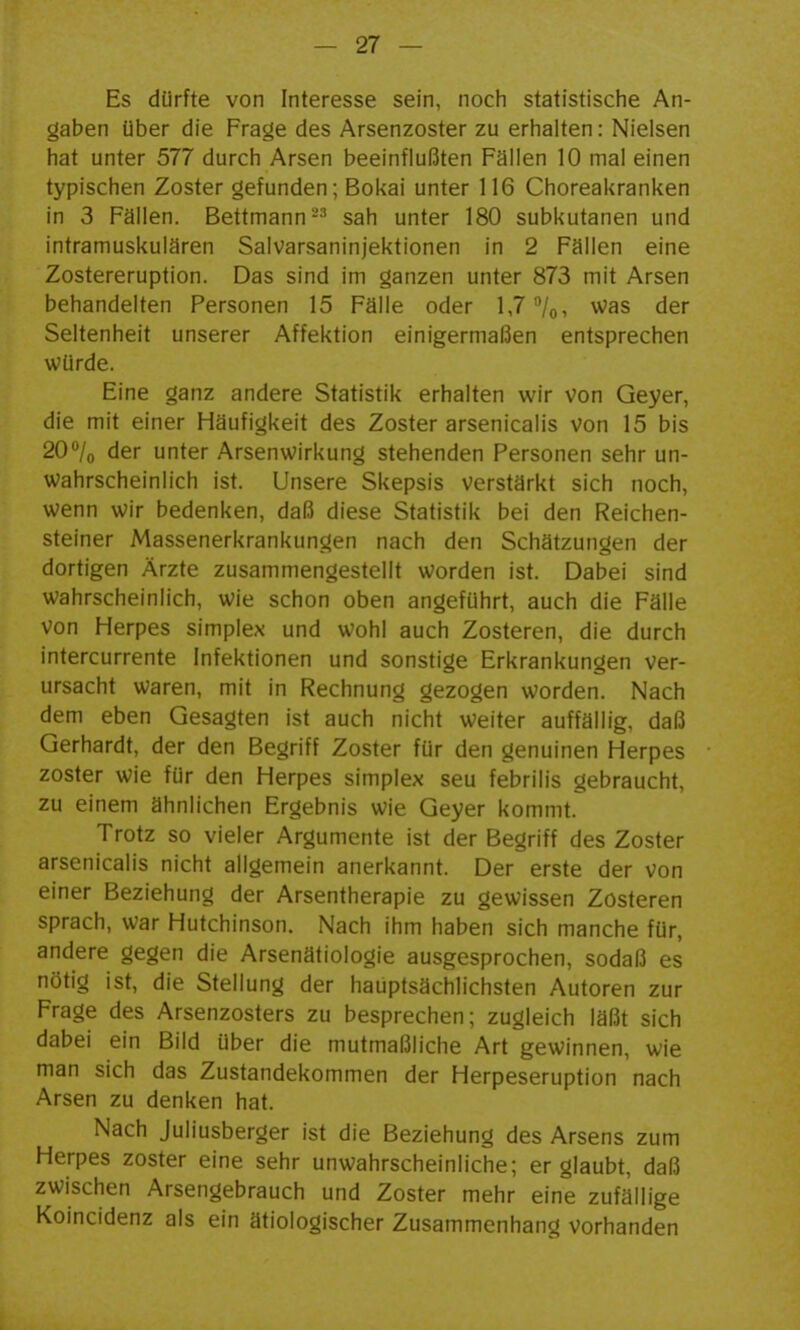 Es dürfte von Interesse sein, noch statistische An- gaben über die Frage des Arsenzoster zu erhalten: Nieisen hat unter 577 durch Arsen beeinflußten Fällen 10 mal einen typischen Zoster gefunden; Bokai unter 116 Choreakranken in 3 Fällen. Bettmann-'' sah unter 180 subkutanen und intramuskulären Salvarsaninjektionen in 2 Fällen eine Zostereruption. Das sind im ganzen unter 873 mit Arsen behandelten Personen 15 Fälle oder 1,7'Vo, ^^as der Seltenheit unserer Affektion einigermaßen entsprechen würde. Eine ganz andere Statistik erhalten wir Von Geyer, die mit einer Häufigkeit des Zoster arsenicalis von 15 bis 20''/o der unter Arsenwirkung stehenden Personen sehr un- wahrscheinlich ist. Unsere Skepsis verstärkt sich noch, wenn wir bedenken, daß diese Statistik bei den Reichen- steiner Massenerkrankungen nach den Schätzungen der dortigen Ärzte zusammengestellt worden ist. Dabei sind wahrscheinlich, wie schon oben angeführt, auch die Fälle von Herpes simplex und wohl auch Zosteren, die durch intercurrente Infektionen und sonstige Erkrankungen ver- ursacht waren, mit in Rechnung gezogen worden. Nach dem eben Gesagten ist auch nicht weiter auffällig, daß Gerhardt, der den Begriff Zoster für den genuinen Herpes zoster wie für den Herpes simplex seu febrilis gebraucht, zu einem ähnlichen Ergebnis wie Geyer kommt. Trotz so vieler Argumente ist der Begriff des Zoster arsenicalis nicht allgemein anerkannt. Der erste der von einer Beziehung der Arsentherapie zu gewissen Zosteren sprach, war Hutchinson. Nach ihm haben sich manche für, andere gegen die Arsenätiologie ausgesprochen, sodaß es nötig ist, die Stellung der hauptsächlichsten Autoren zur Frage des Arsenzosters zu besprechen; zugleich läßt sich dabei ein Bild über die mutmaßliche Art gewinnen, wie man sich das Zustandekommen der Herpeseruption nach Arsen zu denken hat. Nach Juliusberger ist die Beziehung des Arsens zum Herpes zoster eine sehr unwahrscheinliche; er glaubt, daß zwischen Arsengebrauch und Zoster mehr eine zufällige Koincidenz als ein ätiologischer Zusammenhang vorhanden