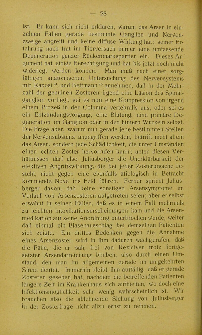 ist. Er kann sich nicht erlilären, warum das Arsen in ein- zelnen Fällen gerade bestimmte Ganglien und Nerven- zweige angreift und keine diffuse Wirkung hat; seiner Er- fahrung nach trat im Tierversuch immer eine umfassende Degeneration ganzer Rückenmarkspartien ein. Dieses Ar- gument hat einige Berechtigung und hat bis jetzt noch nicht Widerlegt werden können. Man muß nach einer sorg- fältigen anatomischen Untersuchung des Nervensystems mit Kaposi^'' und Bettmannannehmen, daß in der Mehr- zahl der genuinen Zosteren irgend eine Läsion des Spinal- ganglion Vorliegt, sei es nun eine Kompression von irgend einem Prozeß in der Columna vertebralis aus, oder sei es ein Entzündungsvorgang, eine Blutung, eine primäre De- generation im Ganglion oder in den hintern Wurzeln selbst. Die Frage aber, warum nun gerade jene bestimmten Stellen der Nervensubstanz angegriffen werden, betrifft nicht allein das Arsen, sondern jede Schädlichkeit, die unter Umständen einen echten Zoster hervorrufen kann; unter diesen Ver- hältnissen darf also Juliusberger die Unerklärbarkeit der elektiven Angriffswirkung, die bei jeder Zosterursache be- steht, nicht gegen eine ebenfalls ätiologisch in Betracht kommende Noxe ins Feld führen. Ferner spricht Julius- berger davon, daß keine sonstigen Arsensymptome im Verlauf von Arsenzosteren aufgetreten seien; aber er selbst erwähnt in seinen Fällen, daß es in einem Fall mehrmals zu leichten Intoxikationserscheinungen kam und die Arsen- medikation auf seine Anordnung unterbrochen wurde, weiter daß einmal ein Blasenausschlag bei demselben Patienten sich zeigte. Ein drittes Bedenken gegen die Annahme eines Arsenzoster wird in ihm dadurch wachgerufen, daß die Fälle, die er sah, frei Von Rezidiven trotz fortge- setzter Arsendarreichung blieben, also durch einen Um- stand, den man im allgemeinen gerade im umgekehrten Sinne deutet. Immerhin bleibt ihm auffällig, daß er gerade Zosteren gesehen hat, nachdem die betreffenden Patienten längere Zeit im Krankenhaus sich aufhielten, wo doch eine Infektionsmöglichkeit sehr wenig wahrscheinlich ist. Wir brauchen also die ablehnende Slellung Von Juliusberger iii der Zostcrfrage nicht allzu ernst zu nehmen.
