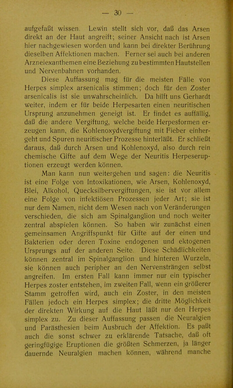 aufgefaßt wissen. Lewin stellt sich vor, daß das Arsen direkt an der Haut angreift; seiner Ansicht nach ist Arsen hier nachgewiesen worden und kann bei direkter Berührung dieselben Affektionen machen. Ferner sei auch bei anderen Arzneiexanthemen eine Beziehung zu bestimmten Hautstellen und Nervenbahnen vorhanden. Diese Auffassung mag für die meisten Fälle von Herpes simplex arsenicalis stimmen; doch für den Zoster arsenicalis ist sie unwahrscheinlich. Da hilft uns Gerhardt weiter, indem er für beide Herpesarten einen neuritischen Ursprung anzunehmen geneigt ist. Er findet es auffällig, daß die andere Vergiftung, welche beide Herpesformen er- zeugen kann, die Kohienoxydvergiftung mit Fieber einher- geht und Spuren neuritischer Prozesse hinterläßt. Er schließt daraus, daß durch Arsen und Kohlenoxyd, also durch rein chemische Gifte auf dem Wege der Neuritis Herpeserup- tionen erzeugt werden können. Man kann nun weitergehen und sagen: die Neuritis ist eine Folge von Intoxikationen, wie Arsen, Kohlenoxyd, Blei, Alkohol, Quecksilbervergiftungen, sie ist vor allem eine Folge von infektiösen Prozessen jeder Art; sie ist nur dem Namen, nicht dem Wesen nach von Veränderungen verschieden, die sich am Spinalganglion und noch weiter zentral abspielen können. So haben wir zunächst einen gemeinsamen Angriffspunkt für Gifte auf der einen und Bakterien oder deren Toxine endogenen und ektogenen Ursprungs auf der anderen Seite. Diese Schädlichkeiten können zentral im Spinalganglion und hinteren Wurzeln, sie können auch peripher an den Nervensträngen selbst angreifen. Im ersten Fall kann immer nur ein typischer Herpes zoster entstehen, im zweiten Fall, wenn ein größerer Stamm getroffen wird, auch ein Zoster, in den meisten Fällen jedoch ein Herpes simplex; die dritte Möglichkeit der direkten Wirkung auf die Haut läßt nur den Herpes Simplex zu. Zu dieser Auffassung passen die Neuralgien und Parästhesien beim Ausbruch der Affektion. Es paßt auch die sonst schwer zu erklärende Tatsache, daß oft geringfügige Eruptionen die größten Schmerzen, ja länger dauernde Neuralgien machen können, während manche