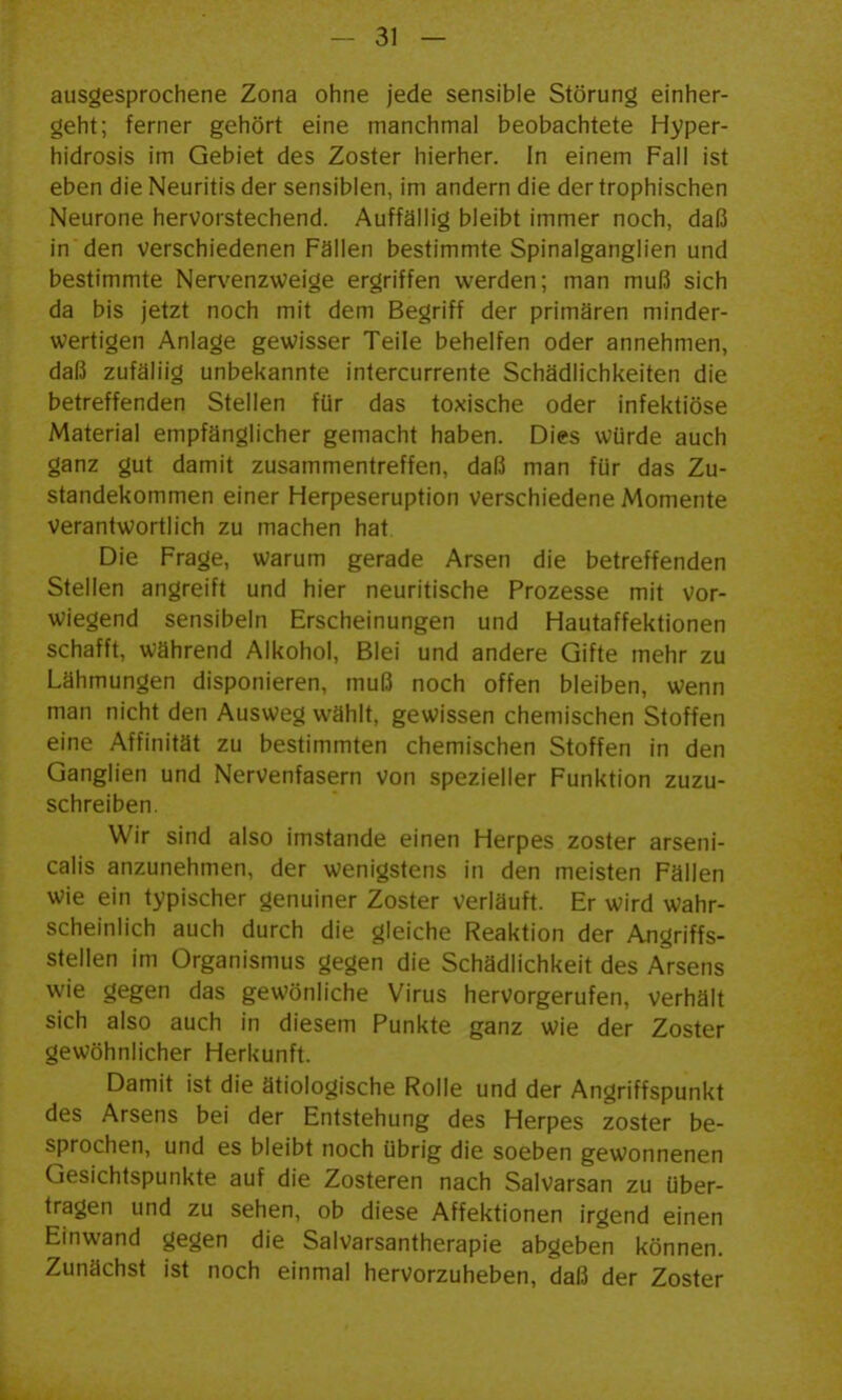 ausgesprochene Zona ohne jede sensible Störung einher- geht; ferner gehört eine manchmal beobachtete Hyper- hidrosis im Gebiet des Zoster hierher. In einem Fall ist eben die Neuritis der sensiblen, im andern die dertrophischen Neurone hervorstechend. Auffällig bleibt immer noch, daß in den verschiedenen Fällen bestimmte Spinalganglien und bestimmte Nervenzweige ergriffen werden; man muß sich da bis jetzt noch mit dem Begriff der primären minder- wertigen Anlage gewisser Teile behelfen oder annehmen, daß zufällig unbekannte intercurrente Schädlichkeiten die betreffenden Stellen für das toxische oder infektiöse Material empfänglicher gemacht haben. Dies würde auch ganz gut damit zusammentreffen, daß man für das Zu- standekommen einer Herpeseruption verschiedene Momente Verantwortlich zu machen hat Die Frage, warum gerade Arsen die betreffenden Stellen angreift und hier neuritische Prozesse mit vor- wiegend sensibeln Erscheinungen und Hautaffektionen schafft, während Alkohol, Blei und andere Gifte mehr zu Lähmungen disponieren, muß noch offen bleiben, wenn man nicht den Ausweg wählt, gewissen chemischen Stoffen eine Affinität zu bestimmten chemischen Stoffen in den Ganglien und Nervenfasern von spezieller Funktion zuzu- schreiben. Wir sind also imstande einen Herpes zoster arseni- calis anzunehmen, der wenigstens in den meisten Fällen wie ein typischer genuiner Zoster verläuft. Er wird wahr- scheinlich auch durch die gleiche Reaktion der Angriffs- stellen im Organismus gegen die Schädlichkeit des Arsens wie gegen das gewönliche Virus hervorgerufen, verhält sich also auch in diesem Punkte ganz wie der Zoster gewöhnlicher Herkunft. Damit ist die ätiologische Rolle und der Angriffspunkt des Arsens bei der Entstehung des Herpes zoster be- sprochen, und es bleibt noch übrig die soeben gewonnenen Gesichtspunkte auf die Zosteren nach Salvarsan zu über- tragen und zu sehen, ob diese Affektionen irgend einen Einwand gegen die Salvarsantherapie abgeben können. Zunächst ist noch einmal hervorzuheben, daß der Zoster
