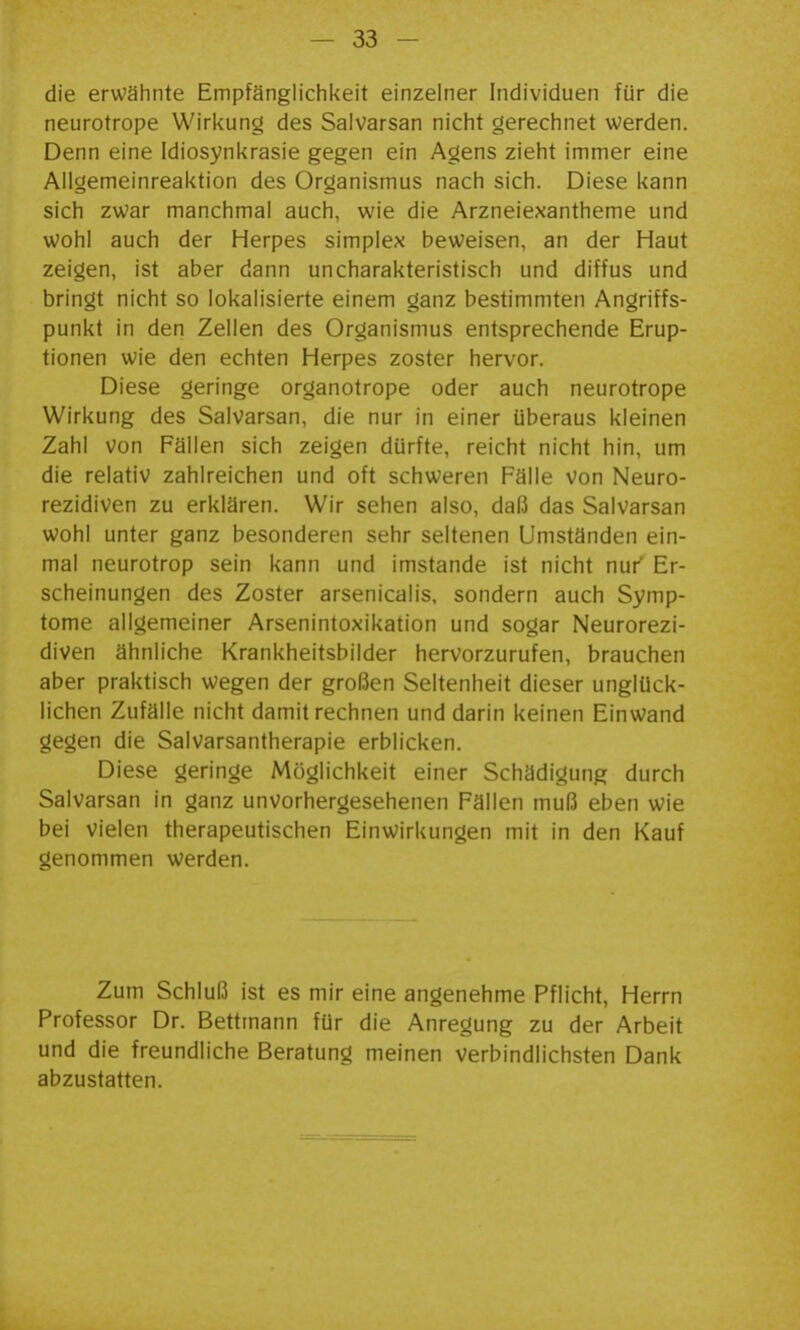 die erwähnte Empfänglichkeit einzelner Individuen für die neurotrope Wirkung des Saivarsan nicht gerechnet werden. Denn eine Idiosynkrasie gegen ein Agens zieht immer eine Ailgemeinreaktion des Organismus nach sich. Diese kann sich zwar manchmal auch, wie die Arzneiexantheme und wohl auch der Herpes simplex beweisen, an der Haut zeigen, ist aber dann uncharakteristisch und diffus und bringt nicht so lokalisierte einem ganz bestimmten Angriffs- punkt in den Zellen des Organismus entsprechende Erup- tionen wie den echten Herpes zoster hervor. Diese geringe organotrope oder auch neurotrope Wirkung des Saivarsan, die nur in einer überaus kleinen Zahl von Fällen sich zeigen dürfte, reicht nicht hin, um die relativ zahlreichen und oft schweren Fälle von Neuro- rezidiven zu erklären. Wir sehen also, daß das Saivarsan wohl unter ganz besonderen sehr seltenen Umständen ein- mal neurotrop sein kann und imstande ist nicht nur Er- scheinungen des Zoster arsenicalis, sondern auch Symp- tome allgemeiner Arsenintoxikation und sogar Neurorezi- diven ähnliche Krankheitsbilder hervorzurufen, brauchen aber praktisch wegen der großen Seltenheit dieser unglück- lichen Zufälle nicht damit rechnen und darin keinen Einwand gegen die Salvarsantherapie erblicken. Diese geringe Möglichkeit einer Schädigung durch Saivarsan in ganz unvorhergesehenen Fällen muß eben wie bei vielen therapeutischen Einwirkungen mit in den Kauf genommen werden. Zum Schluß ist es mir eine angenehme Pflicht, Herrn Professor Dr. Bettmann für die Anregung zu der Arbeit und die freundliche Beratung meinen verbindlichsten Dank abzustatten.