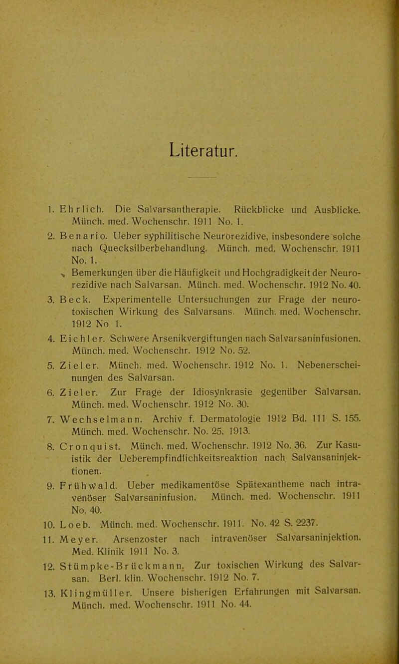 Literatur. 1. Ehrlich. Die Salvarsantherapie. Rückblicke und Ausblicke. Münch, med. Wochenschr. 1911 No. 1. 2. Benario. Ueber syphilitische Neurorezidive, insbesondere solche nach Quecksilberbehandlung. Münch, med. Wochenschr. 1911 No. 1. Bemerkungen über die Häufigkeit und Hochgradigkeit der Neuro- rezidive nach Salvarsan. Münch, med. Wochenschr. 1912 No. 40. 3. Beck. Experimentelle Untersuchungen zur Frage der neuro- toxischen Wirkung des Salvarsans. Münch, med. Wochenschr. 1912 No 1. 4. Eich 1er. Schwere Arsenikvergiftungen nach Salvarsaninfusionen. Münch, med. Wochenschr. 1912 No. 52. 5. Ziel er. Münch, med. Wochenschr. 1912 No. 1. Nebenerschei- nungen des Salvarsan. 6. Ziel er. Zur Frage der Idiosynkrasie gegenüber Salvarsan. Münch, med. Wochenschr. 1912 No. 30. 7. Wechselmann. Archiv f. Dermatologie 1912 Bd. III S. 155. Mtinch. med. Wochenschr. No. 25, 1913. 8. Cronquist. Münch, med. Wochenschr. 1912 No. 36. Zur Kasu- istik der Ueberempfindlichkeitsreaktion nach. Salvansaninjek- tionen. 9. Frühvi?ald. Ueber medikamentöse Spätexantheme nach intra- venöser Salvarsaninfusion. Münch, med. Wochenschr. 1911 No. 40. 10. Loeb. Münch, med. Wochenschr. 1911. No. 42 S. 2237. 11. Meyer. Arsenzoster nach intravenöser Salvarsaninjektion. Med. Klinik 1911 No. 3. 12. Stümpke-Brückmann. Zur toxischen Wirkung des Salvar- san. Berl. klin. Wochenschr. 1912 No. 7. 13. Klingmüller. Unsere bisherigen Erfahrungen mit Salvarsan. Münch, med. Wochenschr. 1911 No. 44.