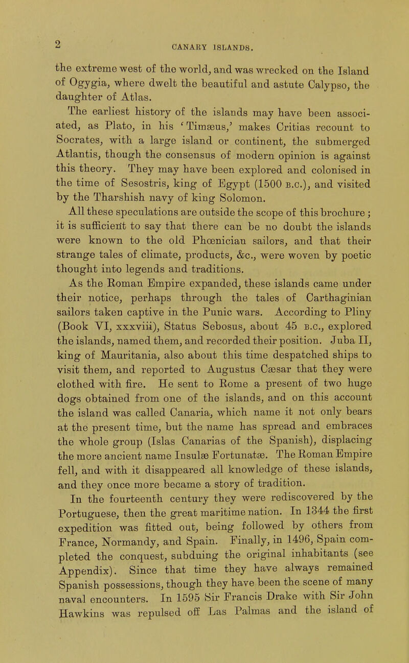 the extreme west of the world, and was wrecked on the Island of Ogygia, where dwelt the beautiful and astute Calypso, the daughter of Atlas. The earliest history of the islands may have been associ- ated, as Plato, in his 'Tim^us,' makes Critias recount to Socrates, with a large island or continent, the submerged Atlantis, though the consensus of modern opinion is against this theory. They may have been explored and colonised in the time of Sesostris, king of Egypt (1500 B.C.), and visited by the Tharshish navy of king Solomon. All these speculations are outside the scope of this brochure; it is sufficierit to say that there can be no doubt the islands were known to the old Phoenician sailors, and that their strange tales of climate, products, &c., were woven by poetic thought into legends and traditions. As the Roman Empire expanded, these islands came under their notice, perhaps through the tales of Carthaginian sailors taken captive in the Punic wars. According to Pliny (Book VI, xxxviii), Status Sebosus, about 45 B.C., explored the islands, named them, and recorded their position. .Juba II, king of Mauritania, also about this time despatched ships to visit them, and reported to Augustus Caesar that they were clothed with fire. He sent to Eome a present of two huge dogs obtained from one of the islands, and on this account the island was called Canaria, which name it not only bears at the present time, but the name has spread and embraces the whole group (Islas Canarias of the Spanish), displacing the more ancient name Insulae Fortunatae. The Roman Empire fell, and with it disappeared all knowledge of these islands, and they once more became a story of tradition. In the fourteenth century they were rediscovered by the Portuguese, then the great maritime nation. In 1344 the first expedition was fitted out, being followed by others from France, Normandy, and Spain. Finally, in 1496, Spain com- pleted the conquest, subduing the original inhabitants (see Appendix). Since that time they have always remained Spanish possessions, though they have been the scene of many naval encounters. In 1595 Sir Francis Drake with Sir John Hawkins was repulsed off Las Palmas and the island of