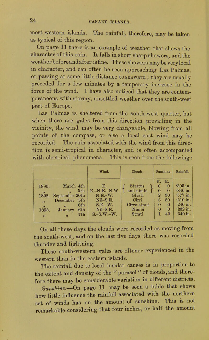 most western islands. The rainfall, therefore, may be taken as typical of this region. On page 11 there is an example of weather that shows the character of this rain. It falls in short sharp showers, and the weather before and after isfine. These showers may be very local in character, and can often be seen approaching Las Palmas, or passing at some little distance to seaward; they are usually preceded for a few minutes by a temporary increase in the force of the wind. I have also noticed that they are contem- poraneous with stormy, unsettled weather over the south-west part of Europe. Las Palmas is sheltered from the south-west quarter, but when there are gales from this direction prevailing in the vicinity, the wind may be very changeable, blowing from all points of the compass, or else a local east wind may be recorded. The rain associated with the wind from this direc- tion is semi-tropical in character, and is often accompanied with electrical phenomena. This is seen from the following: Wind. Clouds. Sunshine. Rainfall. H. M. 1890. March 4th E r stratus 1 0 0 •305 in. „ 5 th E.-N.E.-N.W. \ and nimbi j 0 0 •840 in. 1892. September 20th N.E.-W. Strati 2 30 •577 in. December 5th Nil-S.E. Cirri G 50 •210 in. 6th S.E.-W. Cirro-strati 0 0 •240 in. 1893. January 6th Nil-S.E. Nimbi 0 0 •232 in. 33 7th S.-S.W.-W. Strati 1 40 •340 in. On all these days the clouds were recorded as moving from the south-west, and on the last five days there was recorded thunder and lightning. These south-western gales are oftener experienced in the western than in the eastern islands. The rainfall due to local insular causes is in proportion to the extent and density of the  parasol  of clouds, and there- fore there may be considerable variation in different districts. 8unshine.—On page 11 may be seen a table that shows how little influence the rainfall associated with the northern set of winds has on the amount of sunshine. This is not remarkable considering that four inches, or half the amount