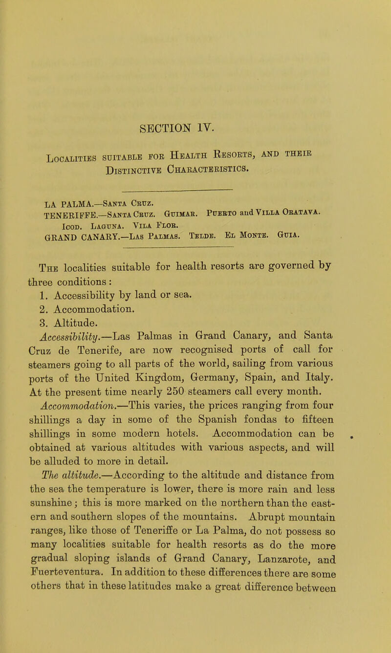 SECTION IV. Localities suitable fob Health Resorts, and their Distinctive Characteristics. la PALMA—Santa Cbttz. TENERIFFE—SantaCbtjz. Gtiimab. Pueeto aud Villa Obatava. Icon. Laguna. Vila Flob. GRAND CANARY.—Las Palmas. Teldb. El Month. Guia. The localities suitable for health resorts are governed by three conditions: 1. Accessibility by land or sea. 2. Accommodation. 3. Altitude. Accessibility.—Las Palmas in Grand Canary, and Santa Cruz de Tenerife, are now recognised ports of call for steamers going to all parts of the world, sailing from various ports of the United Kingdom, Germany, Spain, and Italy. At the present time nearly 250 steamers call every month. Accommodation.—This varies, the prices ranging from four shillings a day in some of the Spanish fondas to fifteen shillings in some modern hotels. Accommodation can be obtained at various altitudes with various aspects, and will be alluded to more in detail. The altitude.—According to the altitude and distance from the sea the temperature is lower, there is more rain and less sunshine; this is more marked on the northern than the east- ern and southern slopes of the mountains. Abrupt mountain ranges, like those of Teneriffe or La Palma, do not possess so many localities suitable for health resorts as do the more gradual sloping islands of Grand Canary, Lanzarote, and Fuerteventura. In addition to these differences there are some others that in these latitudes make a great difference between