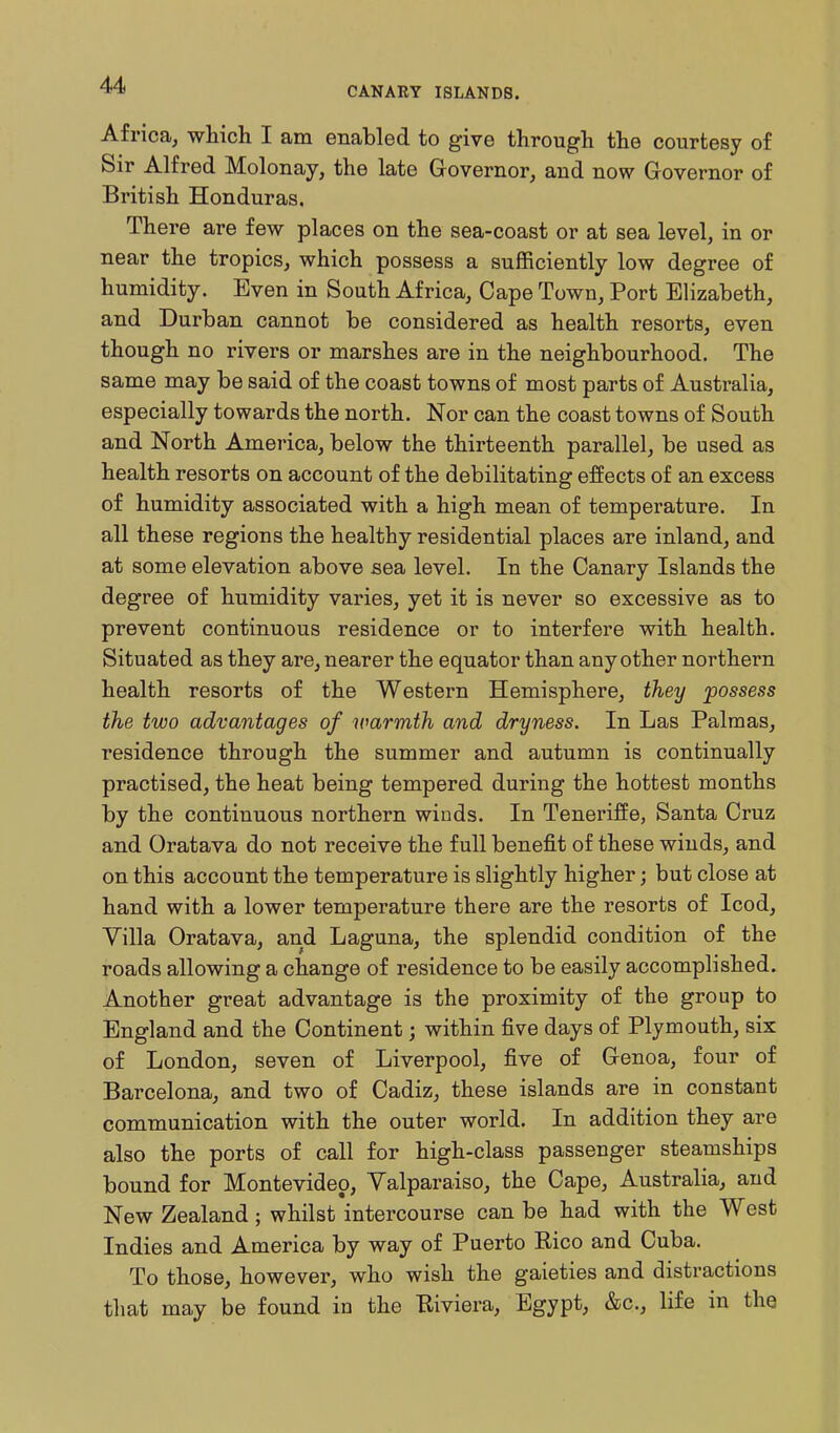 CANARY ISLANDS. Africa, which I am enabled to give through the courtesy of Sir Alfred Molonay, the late Governor, and now Governor of British Honduras. There are few places on the sea-coast or at sea level, in or near the tropics, which possess a sufficiently low degree of humidity. Even in South Africa, Cape Town, Port Elizabeth, and Durban cannot be considered as health resorts, even though no rivers or marshes are in the neighbourhood. The same may be said of the coast towns of most parts of Australia, especially towards the north. Nor can the coast towns of South and North America, below the thirteenth parallel, be used as health resorts on account of the debilitating effects of an excess of humidity associated with a high mean of temperature. In all these regions the healthy residential places are inland, and at some elevation above sea level. In the Canary Islands the degree of humidity varies, yet it is never so excessive as to prevent continuous residence or to interfere with health. Situated as they are, nearer the equator than any other northern health resorts of the Western Hemisphere, they possess the two advantages of warmth and dryness. In Las Palmas, residence through the summer and autumn is continually practised, the heat being tempered during the hottest months by the continuous northern winds. In TenerifEe, Santa Cruz and Oratava do not receive the full benefit of these winds, and on this account the temperature is slightly higher; but close at hand with a lower temperature there are the resorts of Icod, Villa Oratava, and Laguna, the splendid condition of the roads allowing a change of residence to be easily accomplished. Another great advantage is the proximity of the group to England and the Continent; within five days of Plymouth, six of London, seven of Liverpool, five of Genoa, four of Barcelona, and two of Cadiz, these islands are in constant communication with the outer world. In addition they are also the ports of call for high-class passenger steamships bound for Montevideo, Valparaiso, the Cape, Australia, and New Zealand ; whilst intercourse can be had with the West Indies and America by way of Puerto Rico and Cuba. To those, however, who wish the gaieties and distractions that may be found in the Riviera, Egypt, &c., life in the