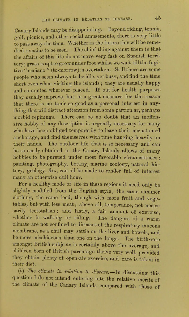 Canary Islands may be disappointing. Beyond riding, tennis, golf, picnics, and other social amusements, there is very little to pass away the time. Whether in the future this will be reme- died remains to be seen. The chief thing against them is that the affairs of this life do not move very fast on Spanish terri- tory; grass is apt to grow underfoot whilst we wait till the fugi- tive manano  (to-morrow) is overtaken. Still there are some people who seem always to be idle, yet busy, and find the time short even when visiting the islands; they are usually happy and contented wherever placed. If out for health purposes they usually improve, but in a great measure for the reason that there is no tonic so good as a personal interest in any- thing that will distract attention from some particular, perhaps morbid repinings. There can be no doubt that an inoffen- sive hobby of any description is urgently necessary for many who have been obliged temporarily to leave their accustomed anchorage, and find themselves with time hanging heavily on their hands. The outdoor life that is so necessary and can be so easily obtained in the Canary Islands allows of many hobbies to be pursued under most favorable circumstances; painting, photography, botany, marine zoology, natural his- tory, geology, &c., can all be made to render full of interest many an otherwise dull hour. For a healthy mode of life in these regions it need only be slightly modified from the English style; the same summer clothing, the same food, though with more fruit and vege- tables, but with less meat; above all, temperance, not neces- sarily teetotalism ; and lastly, a fair amount of exercise, whether in walking or riding. The dangers of a warm climate are not confined to diseases of the respiratory mucous membrane, as a chill may settle on the liver and bowels and be more mischievous than one on the lungs. The birth-rate amongst British subjects is certainly above the average, and children born of British parentage thrive very well, provided they obtain plenty of open-air exercise, and care is taken in their diet. (6) The climate in relation to disease.—In discussing this question I do not intend entering into the relative merits of the climate of the Canary Islands compared with those of