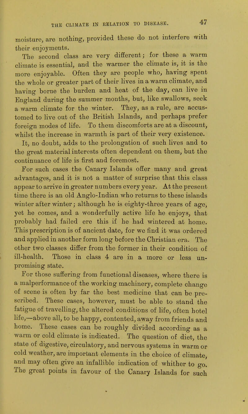 moisture, are nothing, provided these do not interfere vvith their enjoyments. The second class are very different; for these a warm climate is essential, and the warmer the climate is, it is the more enjoyable. Often they are people who, having spent the whole or greater part of their lives in a warm climate, and having borne the burden and heat of the day, can live in England during the summer months, but, like swallows, seek a warm climate for the winter. They, as a rule, are accus- tomed to live out of the British Islands, and perhaps prefer foreign modes of life. To them discomforts are at a discount, whilst the increase in warmth is part of their very existence. It, no doubt, adds to the prolongation of such lives and to the great material interests often dependent on them, but the continuance of life is first and foremost. For such cases the Canary Islands offer many and great advantages, and it is not a matter of surprise that this class appear to arrive in greater numbers every year. At the present time there is an old Anglo-Indian who returns to these islands winter after winter; although he is eighty-three years of age, yet he comes, and a wonderfully active life he enjoys, that probably had failed ere this if he had wintered at home. This prescription is of ancient date, for we find it was ordered and applied in another form long before the Christian era. The other two classes differ from the former in their condition of ill-health. Those in class 4 are in a more or less un- promising state. For those suffering from functional diseases, where there is a malperformance of the working machinery, complete change of scene is often by far the best medicine that can be pre- scribed. These cases, however, must be able to stand the fatigue of travelling, the altered conditions of life, often hotel life,—-above all, to be happy, contented, away from friends and home. These cases can be roughly divided according as a warm or cold climate is indicated. The question of diet, the state of digestive, circulatory, and nervous systems in warm or cold weather, are important elements in the choice of climate, and may often give an infallible indication of whither to go. The great points in favour of the Canary Islands for such