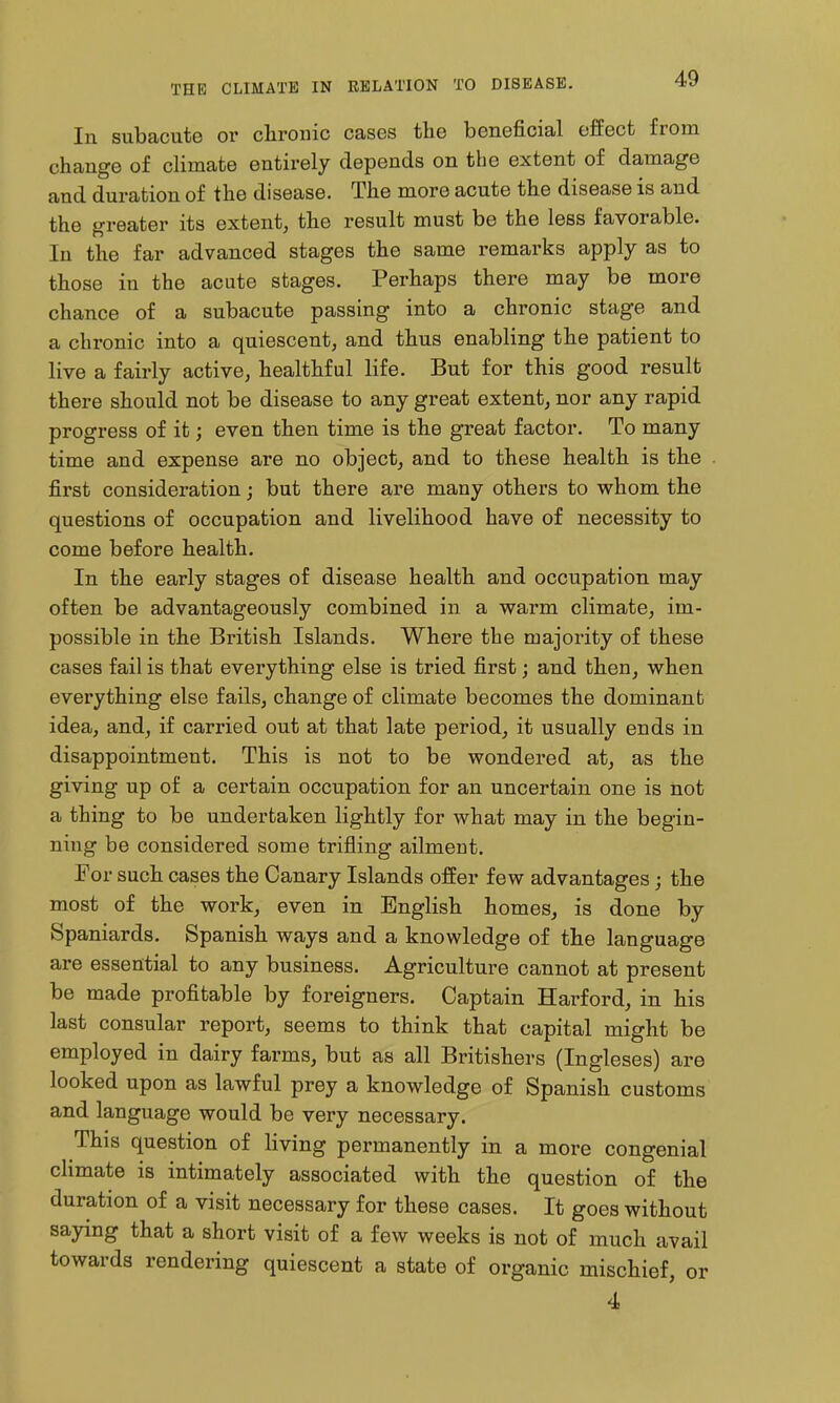 In subacute or chronic cases the beneficial effect from change of climate entirely depends on the extent of damage and duration of the disease. The more acute the disease is and the greater its extent, the result must be the less favorable. In the far advanced stages the same remarks apply as to those in the acute stages. Perhaps there may be more chance of a subacute passing into a chronic stage and a chronic into a quiescent, and thus enabling the patient to live a fairly active, healthful life. But for this good result there should not be disease to any great extent, nor any rapid progress of it; even then time is the gTeat factor. To many time and expense are no object, and to these health is the first consideration; but there are many others to whom the questions of occupation and livelihood have of necessity to come before health. In the early stages of disease health and occupation may often be advantageously combined in a warm climate, im- possible in the British Islands. Where the majority of these cases fail is that everything else is tried first; and then, when everything else fails, change of climate becomes the dominant idea, and, if carried out at that late period, it usually ends in disappointment. This is not to be wondered at, as the giving up of a certain occupation for an uncertain one is not a thing to be undertaken lightly for what may in the begin- ning be considered some trifling ailment. For such cases the Canary Islands offer few advantages; the most of the work, even in English homes, is done by Spaniards. Spanish ways and a knowledge of the language are essential to any business. Agriculture cannot at present be made profitable by foreigners. Captain Harford, in his last consular report, seems to think that capital might be employed in dairy farms, but as all Britishers (Ingleses) are looked upon as lawful prey a knowledge of Spanish customs and language would be very necessary. This question of living permanently in a more congenial climate is intimately associated with the question of the duration of a visit necessary for these cases. It goes without saying that a short visit of a few weeks is not of much avail towards rendering quiescent a state of organic mischief, or 4