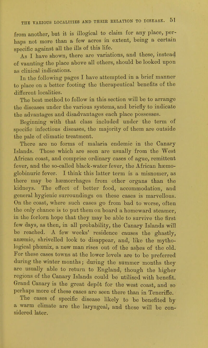 from another, but it is illogical to claim for any place, per- haps not more than a few acres in extent, being a certain specific against all the ills of this life. As I have shown, there are variations, and these, instead of vaunting the place above all others, should be looked upon as clinical indications. In the following pages I have attempted in a brief manner to place on a better footing the therapeutical benefits of the different localities. The best method to follow in this section will be to arrange the diseases under the various systems, and briefly to indicate the advantages and disadvantages each place possesses. Beginning with that class included under the term of specific infectious diseases, the majority of them are outside the pale of climatic treatment. There are no forms of malaria endemic in the Canary Islands. Those which are seen are usually from the West African coast, and comprise ordinary cases of ague, remittent fever, and the so-called black-water fever, the African hsemo- globinuric fever. I think this latter term is a misnomer, as there may be haemorrhages from other organs than the kidneys. The effect of better food, accommodation, and general hygienic surroundings on these cases is marvellous. On the coast, where such cases go from bad to worse, often the only chance is to put them on board a homeward steamer, in the forlorn hope that they may be able to survive the first few days, as then, in all probability, the Canary Islands will be reached. A few weeks' residence causes the ghastly, anaemic, shrivelled look to disappear, and, like the mytho- logical phoenix, a new man rises out of the ashes of the old. For these cases towns at the lower levels are to be preferred during the winter months; during the summer months they are usually able to return to England, though the higher regions of the Canary Islands could be utilised with benefit, Grand Canary is the great depot for the west coast, and so perhaps more of these cases are seen there than in Teneriffe. The cases of specific disease likely to be benefited by a warm climate are the laryngeal, and these will be con- sidered later.