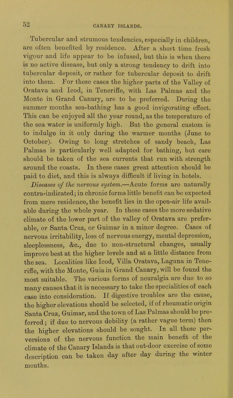 Tubercular and strumous tendencies, especially in children, are often benefited by residence. After a short time fresh vigour and life appear to be infused, but this is when there is no active disease, but only a strong tendency to drift into tubercular deposit, or rather for tubercular deposit to drift into them. For these cases the higher parts of the Valley of Oratava and Icod, in Teneriffe, with Las Palmas and the Monte in Grand Canary, are to be preferred. During the summer months sea-bathing has a good invigorating effect. This can be enjoyed all the year round, as the temperature of the sea water is uniformly high. But the general custom is to indulge in it only during the warmer months (June to October). Owing to long stretches of sandy beacb. Las Palmas is particularly well adapted for bathing, but care should be taken of the sea currents that run with strength around the coasts. In these cases great attention should be paid to diet, and this is always diiBScult if living in hotels. Diseases of the nervous system.—Acute forms are naturally contra-indicated; in chronic forms little benefit can be expected from mere residence, the benefit lies in the open-air life avail- able during the whole year. In these cases the more sedative climate of the lower part of the valley of Oratava are prefer- able, or Santa Cruz, or Guimar in a minor degree. Cases of nervous irritability, loss of nervous energy, mental depression, sleeplessness, &c., due to non-structural changes, usually improve best at the higher levels and at a little distance from the sea. Localities like Icod, Villa Oratava, Laguna in Tene- riffe, with the Monte, Guia in Grand Canary, will be found the most suitable. The various forms of neuralgia are due to so many causes that it is necessary to take the specialities of each case into consideration. If digestive troubles are the cause, the higher elevations should be selected, if of rheumatic origin Santa Cruz, Guimar, and the town of Las Palmas should be pre- ferred; if due to nervous debility (a rather vague term) then the higher elevations should be sought. In all these per- versions of the nervous function the main benefit of the climate of the Canary Islands is that out-door exercise of some description can be taken day after day during the winter months.