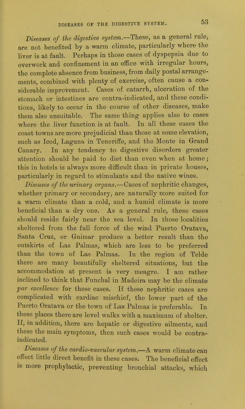 Diseases of the digestive system—These, as a general rule, are not benefited by a warm climate, particularly where the liver is at fault. Perhaps in those cases of dyspepsia due to overwork and confinement in an office with irregular hours, the complete absence from business, from daily postal arrange- ments, combined with plenty of exercise, often cause a con- siderable improvement. Cases of catarrh, ulceration of the stomach or intestines are contra-indicated, and these condi- tions, likely to occur in the course of other diseases, make them also unsuitable. The same thing applies also to cases where the liver function is at fault. In all these cases the coast towns are more prejudicial than those at some elevation, such as Icod, Laguna in Teneriffe, and the Monte in Grand Canary. In any tendency to digestive disorders greater attention should be paid to diet than even when at home; this in hotels is always more difficult than in private houses, particularly in regard to stimulants and the native wines. Diseases of the urinary organs.—Cases of nephritic changes, whether primary or secondary, are naturally more suited for a warm climate than a cold, and a humid climate is more beneficial than a dry one. As a general rule, these cases should reside fairly near the sea level. In those localities sheltered from the full force of the wind Puerto Oratava, Santa Cruz, or Gruimar produce a better result than the outskirts of Las Palmas, which are less to be preferred than the town of Las Palmas. In the region of Telde there are many beautifully sheltered situations, but the accommodation at present is very meagre. I am rather inclined to think that Funchal in Madeira may be the climate par excellence for these cases. If these nephritic cases are complicated with cardiac mischief, the lower part of the Puerto Oratava or the town of Las Palmas is preferable. In these places there are level walks with a maximum of shelter. If, in addition, there are hepatic or digestive ailments, and these the main symptoms, then such cases would be contra- indicated. Diseases of the cardio-vascular system.—A warm climate can effect little direct benefit in these cases. The beneficial effect is more prophylactic, preventing bronchial attacks, which