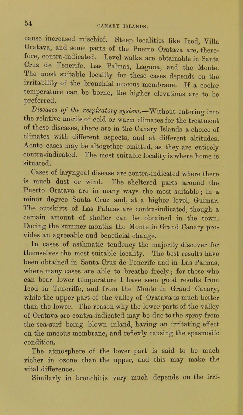 CANARY ISLANDS. cause increased mischief. Steep localities like Icod, Villa Oratava, and some parts of the Puerto Oratava are, there- fore, contra-indicated. Level walks are obtainable in Santa Cruz de Tenerife, Las Palmas, Laguna, and the Monte. The most suitable locality for these cases depends on the irritability of the bronchial mucous membrane. If a cooler temperature can be borne, the higher elevations are to be preferred. Diseases of the respiratory system.—Without entering into the relative merits of cold or warm climates for the treatment of these diseases, there are in the Canary Islands a choice of climates with different aspects, and at different altitudes. Acute cases may be altogether omitted, as they are entirely contra-indicated. The most suitable locality is where home is situated. Cases of laryngeal disease are contra-indicated where there is much dust or wind. The sheltered parts around the Puerto Oratava are in many ways the most suitable; in a minor degree Santa Cruz and, at a higher level, Guimar. The outskirts of Las Palmas are contra-indicated, though a certain amount of shelter can be obtained in the town. During the summer months the Monte in Grand Canary pro- vides an agreeable and beneficial change. In cases of asthmatic tendency the majority discover for themselves the most suitable locality. The best results have been obtained in Santa Cruz de Tenerife and in Las Palmas, where many cases are able to breathe freely; for those who can bear lower temperature I have seen good results from Icod in Teneriffe, and from the Monte in Grand Canary, while the upper part of the valley of Oratava is much better than the lower. The reason why the lower parts of the valley of Oratava are contra-indicated may be due to the spray from the sea-surf being blown inland, having an irritating effect on the mucous membrane, and reflexly causing the spasmodic condition. The atmosphere of the lower part is said to be much richer in ozone than the upper, and this may make the vital difference. Similarly in bronchitis very much depends on the irri*