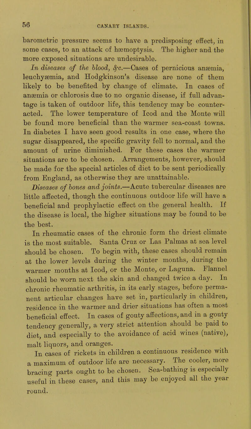 barometric pressure seems to have a predisposing effect, in some cases, to an attack of heemoptysis. The higher and the more exposed situations are undesirable. In diseases of the hlood, 8fc.—Cases of pernicious anaemia, leuchysemia, and Hodgkinson's disease are none of them likely to be benefited by change of climate. In cases of anaemia or chlorosis due to no organic disease, if full advan- tage is taken of outdoor life, this tendency may be counter- acted. The lower temperature of Icod and the Monte will be found more beneficial than the warmer sea-coast towns. In diabetes I have seen good results in one case, where the sugar disappeared, the specific gravity fell to normal, and the amount of urine diminished. For these cases the warmer situations are to be chosen. Arrangements, however, should be made for the special articles of diet to be sent periodically from England, as otherwise they are unattainable. Diseases of hones and joints.—Acute tubercular diseases are little affected, though the continuous outdoor life will have a beneficial and prophylactic effect on the general health. If the disease is local, the higher situations may be found to be the best. In rheumatic cases of the chronic form the driest climate is the most suitable. Santa Cruz or Las Palmas at sea level should be chosen. To begin with, these cases should remain at the lower levels during the winter months, during the warmer months at Icod, or the Monte, or Laguna. Flannel should be worn next the skin and changed twice a day. In chronic rheumatic arthritis, in its early stages, before perma- nent articular changes have set in, particularly in children, residence in the warmer and drier situations has often a most beneficial effect. In cases of gouty affections, and in a gouty tendency generally, a very strict attention should be paid to diet, and especially to the avoidance of acid wines (native), malt liquors, and oranges. In cases of rickets in children a continuous residence with a maximum of outdoor life are necessary. The cooler, more bracing parts ought to be chosen. Sea-bathing is especially useful in these cases, and this may be enjoyed all the year round.