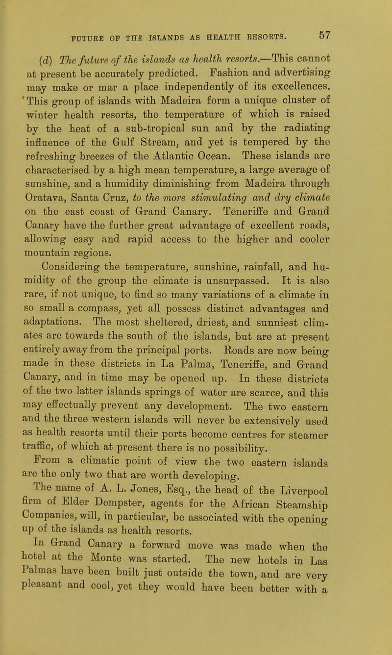 (d) The future of the islands as health resorts.—This cannot at present be accurately predicted. Fashion and advertising may make or mar a place independently of its excellences. ' This group of islands with Madeira form a unique cluster of winter health resorts, the temperature of which is raised by the heat of a sub-tropical sun and by the radiating influence of the Grulf Stream, and yet is tempered by the refreshing breezes of the Atlantic Ocean. These islands are characterised by a high mean temperature, a large average of sunshine, and a humidity diminishing from Madeira through Oratava, Santa Cruz, to the more stimulating and dry climate on the east coast of Grand Canary. Teneriffe and Grand Canary have the further great advantage of excellent roads, allowing easy and rapid access to the higher and cooler mountain regions. Considering the temperature, sunshine, rainfall, and hu- midity of the group the climate is unsurpassed. It is also rare, if not unique, to find so many variations of a climate in so small a compass, yet all possess distinct advantages and adaptations. The most sheltered, driest, and sunniest clim- ates are towards the south of the islands, but are at present entirely away from the principal ports. Roads are now being made in these districts in La Palma, Teneriffe, and Grand Canary, and in time may be opened up. In these districts of the two latter islands springs of water are scarce, and this may effectually prevent any development. The two eastern and the three western islands will never be extensively used as health resorts until their ports become centres for steamer traffic, of which at present there is no possibility. From a climatic point of view the two eastern islands are the only two that are worth developing. The name of A. L. Jones, Esq., the head of the Liverpool firm of Elder Dempster, agents for the African Steamship Companies, will, in particular, be associated with the opening up of the islands as health resorts. In Grand Canary a forward move was made when the hotel at the Monte was started. The new hotels in Las Palmas have been built just outside the town, and are very pleasant and cool, yet they would have been better with a