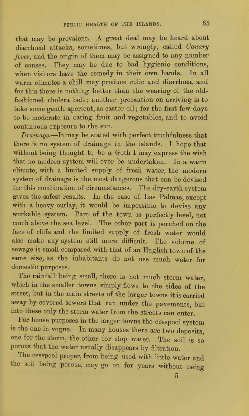 that may be prevalent. A great deal may be heard about diarrhoeal attacks, sometimes, but wrongly, called Canary fever, and the origin of them may be assigned to any number of causes. They may be due to bad hygienic conditions, when visitors have the remedy in their own hands. In all warm climates a chill may produce colic and diarrhoea, and for this there is nothing better than the wearing of the old- fashioned cholera belt; another precaution on arriving is to take some gentle aperient, as castor oil; for the first few days to be moderate in eating fruit and vegetables, and to avoid continuous exposui'e to the sun. Drainage.—It may be stated with perfect truthfulness that there is no system of drainage in the islands. I hope that without being thought to be a Groth I may express the wish that no modern system will ever be undertaken. In a warm climate, with a limited supply of fresh water, the modern system of drainage is the most dangerous that can be devised for this combination of circumstances. The dry-earth system gives the safest results. In the case of Las Palmas, except with a heavy outlay, it would be impossible to devise any workable system. Part of the town is perfectly level, not much above the sea level. The other part is perched on the face of cliffs and the limited supply of fresh water would also make any system still more difficult. The volume of sewage is small compared with that of an English town of the same size, as the inhabitants do not use much water for domestic purposes. The rainfall being small, there is not much storm water, which in the smaller towns simply flows to the sides of the street, but in the main streets of the larger towns it is carried away by covered sewers that run under the pavements, but into these only the storm water from the streets can enter. For house purposes in the larger towns the cesspool system is the one in vogue. In many houses there are two deposits, one for the storm, the other for slop water. The soil is so porous that the water usually disappears by filtration. The cesspool proper, from being used with little water and the soil being porous, may go on for years without being 5