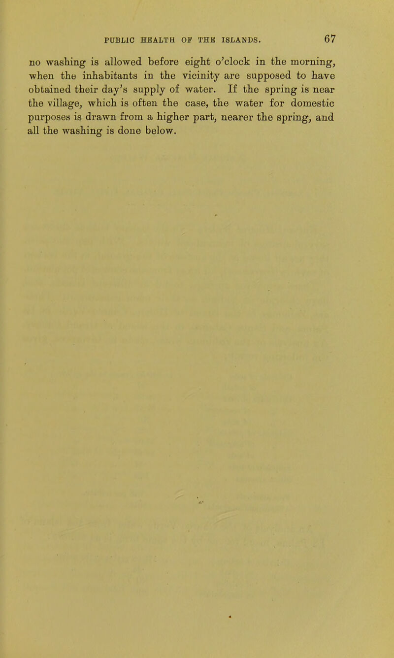 no washing is allowed before eight o'clock in the morning, when the inhabitants in the vicinity are supposed to have obtained their day's supply of water. If the spring is near the village, which is often the case, the water for domestic purposes is drawn from a higher part, nearer the spring, and all the washing is done below.