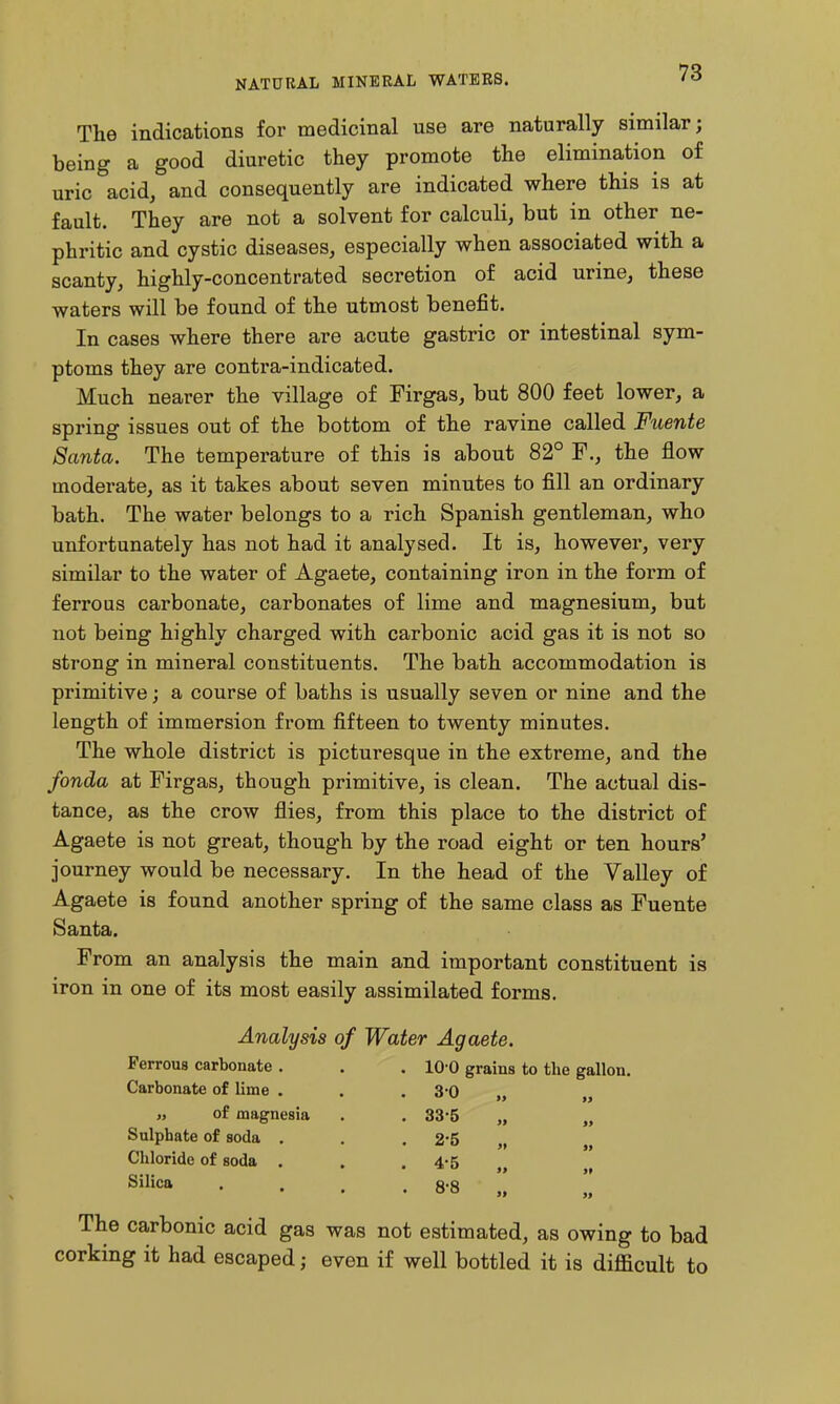 The indications for medicinal use are naturally similar; being a good diuretic they promote the elimination of uric acid, and consequently are indicated where this is at fault. They are not a solvent for calculi, but in other ne- phritic and cystic diseases, especially when associated with a scanty, highly-concentrated secretion of acid urine, these waters will be found of the utmost benefit. In cases where there are acute gastric or intestinal sym- ptoms they are contra-indicated. Much nearer the village of Firgas, but 800 feet lower, a spring issues out of the bottom of the ravine called Fuente Santa. The temperature of this is about 82° P., the flow moderate, as it takes about seven minutes to fill an ordinary bath. The water belongs to a rich Spanish gentleman, who unfortunately has not had it analysed. It is, however, very similar to the water of Agaete, containing iron in the form of ferrous carbonate, carbonates of lime and magnesium, but not being highly charged with carbonic acid gas it is not so strong in mineral constituents. The bath accommodation is primitive; a course of baths is usually seven or nine and the length of immersion from fifteen to twenty minutes. The whole district is picturesque in the extreme, and the fonda at Firgas, though primitive, is clean. The actual dis- tance, as the crow flies, from this place to the district of Agaete is not great, though by the road eight or ten hours' journey would be necessary. In the head of the Valley of Agaete is found another spring of the same class as Fuente Santa. From an analysis the main and important constituent is iron in one of its most easily assimilated forms. Analysis of Water Agaete. Ferrous carbonate . . . 10-0 grains to the gallon. Carbonate of lime . « of magnesia Sulphate of soda . Chloride of soda . Silica 30 33-5 2-5 4-5 8-8 The carbonic acid gas was not estimated, as owing to bad corking it had escaped; even if well bottled it is difficult to