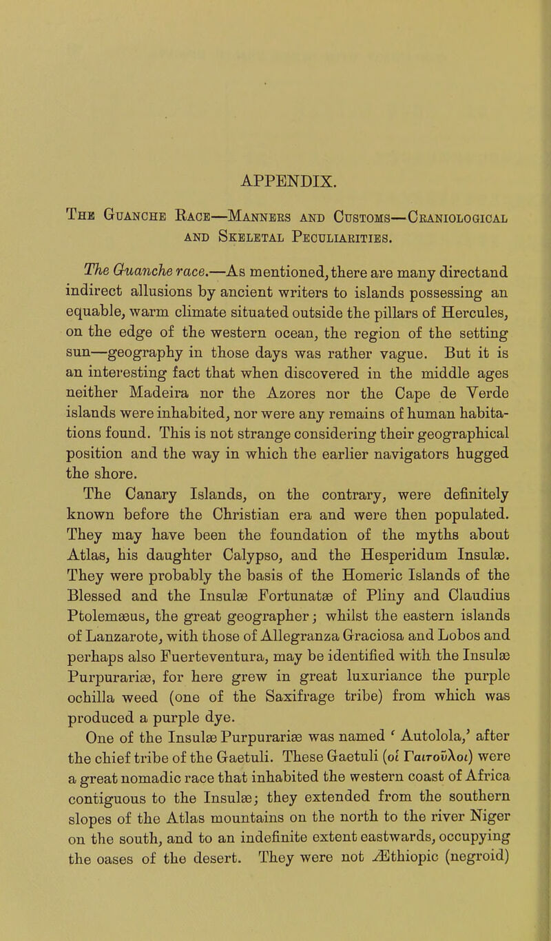 APPENDIX. The Guanche Race—Mannees and Customs—Ceaniological AND Skeletal Peculla.rities. The Ouanche race.—As mentioned, there are many directand indirect allusions by ancient writers to islands possessing an equable, warm climate situated outside the pillars of Hercules, on the edge of the western ocean, the region of the setting sun—geography in those days was rather vague. But it is an interesting fact that when discovered in the middle ages neither Madeira nor the Azores nor the Cape de Verde islands were inhabited, nor were any remains of human habita- tions found. This is not strange considering their geographical position and the way in which the earlier navigators hugged the shore. The Canary Islands, on the contrary, were definitely known before the Christian era and were then populated. They may have been the foundation of the myths about Atlas, his daughter Calypso, and the Hesperidum Insulae. They were probably the basis of the Homeric Islands of the Blessed and the Insulae FortunataB of Pliny and Claudius Ptolemseus, the great geographer; whilst the eastern islands of Lanzarote, with those of Allegranza Graciosa and Lobos and perhaps also Fuerteventura, may be identified with the Insulae Purpurariee, for here grew in great luxuriance the purple ochilla weed (one of the Saxifrage tribe) from which was produced a purple dye. One of the Insulas Purpurarias was named ' Autolola,' after the chief tribe of the Gaetuli. These Gaetuli (ot TavrovkoL) were a great nomadic race that inhabited the western coast of Africa contiguous to the Insulae; they extended from the southern slopes of the Atlas mountains on the north to the river Niger on the south, and to an indefinite extent eastwards, occupying the oases of the desert. They were not .^Ethiopic (negroid)