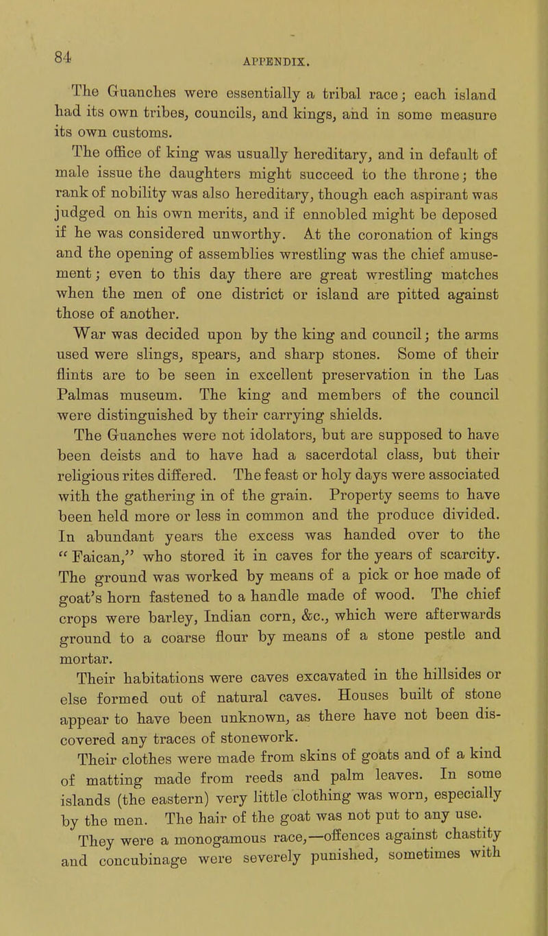 APPENDIX. The Guanches were essentially a tribal race; each island had its own tribes, councils, and kings, and in some measure its own customs. The office of king was usually hereditary, and in default of male issue the daughters might succeed to the throne; the rank of nobility was also hereditary, though each aspirant was judged on his own merits, and if ennobled might be deposed if he was considered unworthy. A.t the coronation of kings and the opening of assemblies wrestling was the chief amuse- ment ; even to this day there are great wrestling matches when the men of one district or island are pitted against those of another. War was decided upon by the king and council; the arms used were slings, spears, and sharp stones. Some of their flints are to be seen in excellent preservation in the Las Palmas museum. The king and members of the council were distinguished by their carrying shields. The Gruanches were not idolaters, but are supposed to have been deists and to have had a sacerdotal class, but their religious rites differed. The feast or holy days were associated with the gathering in of the grain. Property seems to have been held more or less in common and the produce divided. In abundant years the excess was handed over to the  Faican, who stored it in caves for the years of scarcity. The ground was worked by means of a pick or hoe made of goat's horn fastened to a handle made of wood. The chief crops were barley, Indian corn, &c., which were afterwards ground to a coarse flour by means of a stone pestle and mortar. Their habitations were caves excavated in the hillsides or else formed out of natural caves. Houses built of stone appear to have been unknown, as there have not been dis- covered any traces of stonework. Their clothes were made from skins of goats and of a kind of matting made from reeds and palm leaves. In some islands (the eastern) very little clothing was worn, especially by the men. The hair of the goat was not put to any use. They were a monogamous race,—offences against chastity and concubinage were severely punished, sometimes with