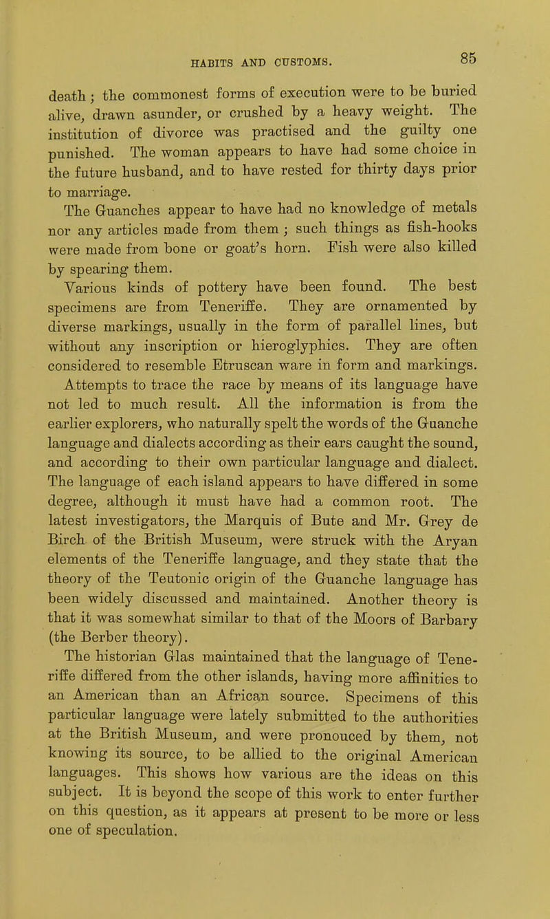 HABITS AND CUSTOMS, death ; tlie commonest forms of execution were to be buried alive, drawn asunder, or crushed by a heavy weight. The institution of divorce was practised and the guilty one punished. The woman appears to have had some choice in the future husband, and to have rested for thirty days prior to marriage. The Guanches appear to have had no knowledge of metals nor any articles made from them ; such things as fish-hooks were made from bone or goat's horn. Fish were also killed by spearing them. Various kinds of pottery have been found. The best specimens are from Teneriffe. They are ornamented by diverse markings, usually in the form of parallel lines, but without any inscription or hieroglyphics. They are often considered to resemble Etruscan ware in form and markings. Attempts to trace the race by means of its language have not led to much result. All the information is from the earlier explorers, who naturally spelt the words of the Guanche language and dialects according as their ears caught the sound, and according to their own particular language and dialect. The language of each island appears to have differed in some degree, although it must have had a common root. The latest investigators, the Marquis of Bute and Mr. Grey de Birch of the British Museum, were struck with the Aryan elements of the Teneriffe language, and they state that the theory of the Teutonic origin of the Guanche language has been widely discussed and maintained. Another theory is that it was somewhat similar to that of the Moors of Barbary (the Berber theory). The historian Glas maintained that the language of Tene- riffe differed from the other islands, having more affinities to an American than an African source. Specimens of this particular language were lately submitted to the authorities at the British Museum, and were pronouced by them, not knowing its source, to be allied to the original American languages. This shows how various are the ideas on this subject. It is beyond the scope of this work to enter further on this question, as it appears at present to be more or less one of speculation.