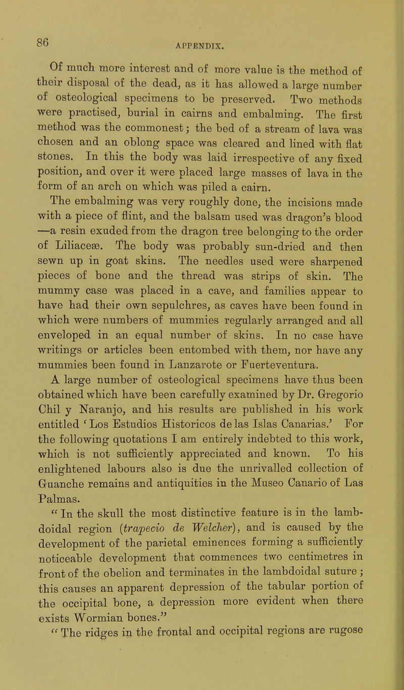 APPENDIX. Of much more interest and of more value is the method of their disposal of the dead, as it has allowed a large number of osteological specimens to be preserved. Two methods were practised, burial in cairns and embalming. The first method was the commonest; the bed of a stream of lava was chosen and an oblong space was cleared and lined with flat stones. In this the body was laid irrespective of any fixed position, and over it were placed large masses of lava in the form of an arch on which was piled a cairn. The embalming was very roughly done, the incisions made with a piece of flint, and the balsam used was dragon's blood —a resin exuded from the dragon tree belonging to the order of Liliaceae. The body was probably sun-dried and then sewn up in goat skins. The needles used were sharpened pieces of bone and the thread was strips of skin. The mummy case was placed in a cave, and families appear to have had their own sepulchres, as caves have been found in which were numbers of mummies regularly arranged and all enveloped in an equal number of skins. In no case have writings or articles been entombed with them, nor have any mummies been found in Lanzarote or Fuerteventura. A large number of osteological specimens have thus been obtained which have been carefully examined by Dr. Gregorio Chil y Naranjo, and his results are published in his work entitled ' Los Estudios Historicos de las Islas Canarias.' For the following quotations I am entirely indebted to this work, which is not suflSciently appreciated and known. To his enlightened labours also is due the unrivalled collection of Guanche remains and antiquities in the Museo Canario of Las Palmas.  In the skull the most distinctive feature is in the lamb- doidal region {trapecio de Welcher), and is caused by the development of the parietal eminences forming a sufficiently noticeable development that commences two centimetres in front of the obelion and terminates in the lambdoidal suture ; this causes an apparent depression of the tabular portion of the occipital bone, a depression more evident when there exists Wormian bones.  The ridges in the frontal and occipital regions are rugose