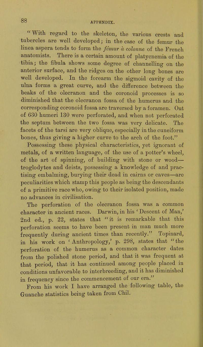 APPENDIX. With regard to the skeleton, the various crests and tubercles are well developed; in the case of the femur the linea aspera tends to form the femur a colonne of the French anatomists. There is a certain amount of platycnemia of the tibia; the fibula shows some degree of channelling on the anterior surface, and the ridges on the other long bones are well developed. In the forearm the sigmoid cavity of the ulna forms a great curve, and the difference between the beaks of the olecranon and the coronoid processes is so diminished that the olecranon fossa of the humerus and the corresponding coronoid fossa are traversed by a foramen. Out of 630 humeri 130 were perforated, and when not perforated the septum between the two fossa was very delicate. The facets of the tarsi are very oblique, especially in the cuneiform bones, thus giving a higher curve to the arch of the foot. Possessing these physical characteristics, yet ignorant of metals, of a written language, of the use of a potter's wheel, of the art of spinning, of building with stone or wood— troglodytes and deists, possessing a knowledge of and prac- tising embalming, buxying their dead in cairns or caves—are peculiarities which stamp this people as being the descendants of a primitive race who, owing to their isolated position, made no advances in civilisation. The perforation of the olecranon fossa was a common character in ancient races. Darwin, in his ' Descent of Man,' 2nd ed., p. 22, states that ''it is remarkable that this perforation seems to have been present in man much more frequently during ancient times than recently. Topinard, in his work on ' Anthropology,' p. 298, states that the perforation of the humerus as a common character dates from the polished stone period, and that it was frequent at that period, that it has continued among people placed in conditions unfavorable to interbreeding, and it has diminished in frequency since the commencement of our era. From his work I have arranged the following table, the Guanche statistics being taken from Chil.
