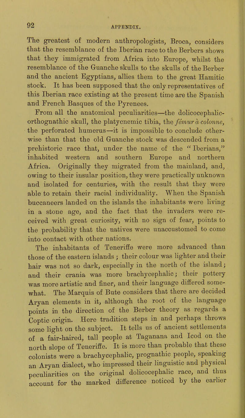 The greatest of modern anthropologists, Broca, considers that the resemblance of the Iberian race to the Berbers shows that they immigrated from Africa into Europe, whilst the resemblance of the Guanche skulls to the skulls of the Berber and the ancient Egyptians, allies them to the great Hamitic stock. It has been supposed that the only representatives of this Iberian race existing at the present time are the Spanish and French Basques of the Pyrenees. From all the anatomical peculiarities—the dolicocephalic- orthognathic skull, the platycnemic tibia, the femur a colonne, the perforated humerus—it is impossible to conclude other- wise than that the old Guanche stock was descended from a prehistoric race that, under the name of the  Iberians, inhabited western and southern Europe and northern Africa. Originally they migrated from the mainland, and, owing to their insular position, they were practically unknown and isolated for centuries, with the result that they were able to retain their racial individuality. When the Spanish buccaneers landed on the islands the inhabitants were living in a stone age, and the fact that the invaders were re- ceived with great curiosity, with no sign of fear, points to the probability that the natives were unaccustomed to come into contact with other nations. The inhabitants of Teneriffe were more advanced than those of the eastern islands ; their colour was lighter and their hair was not so dark, especially in the north of the island; and their crania was more brachycephalic; their pottery was more artistic and finer, and their language differed some- what. The Marquis of Bute considers that there are decided Aryan elements in it, although the root of the language points in the direction of the Berber theory as regards a Coptic origin. Here tradition steps in and perhaps throws some light on the subject. It tells us of ancient settlements of a fair-haired, tall people at Taganana and Icod on the north slope of Teneriffe. It is more than probable that these colonists were a brachycephalic, prognathic people, speaking an Aryan dialect, who impressed their linguistic and physical peculiarities on the original dolicocephalic race, and thus account for the marked difference noticed by the earlier