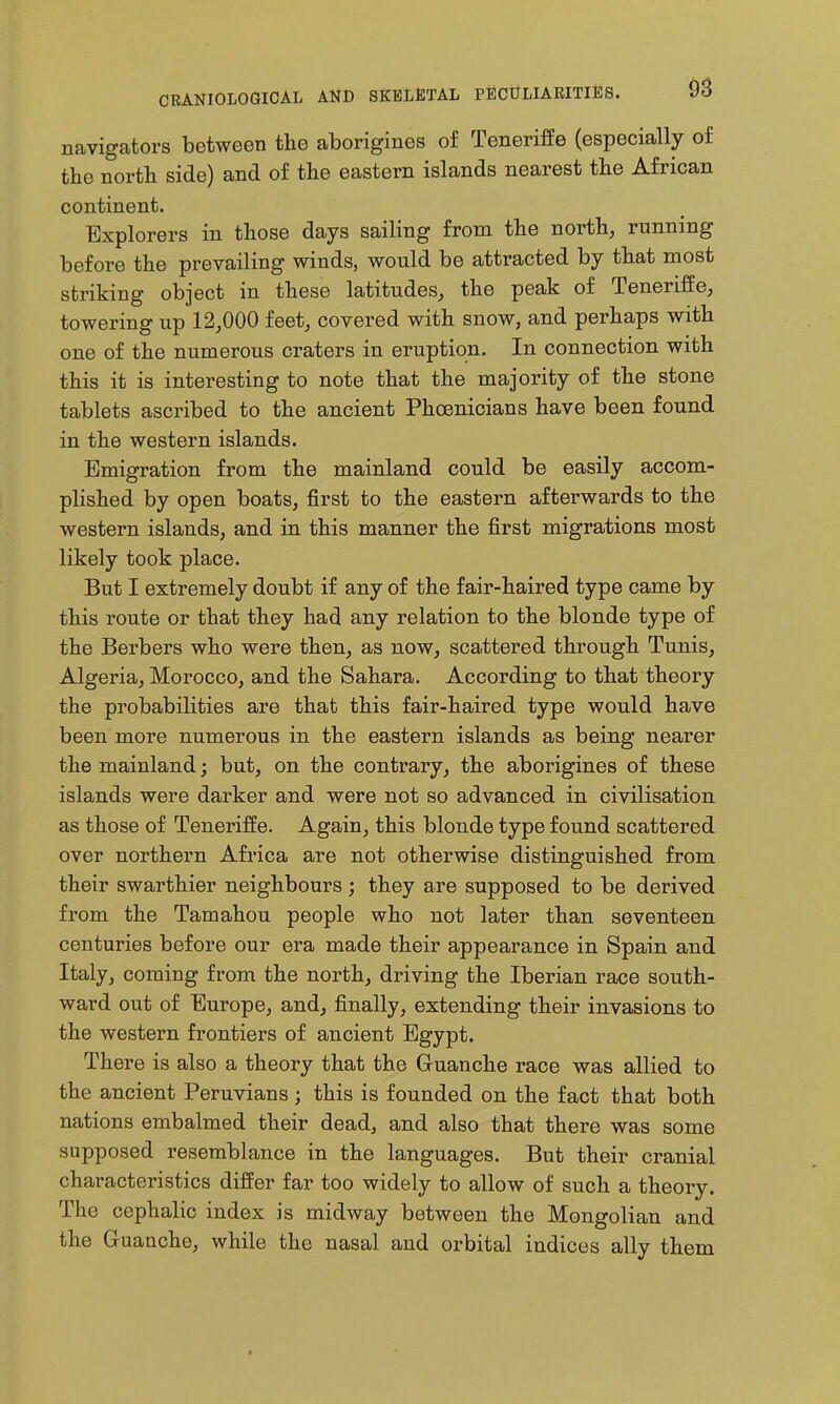 navigators between the aborigines of Teneriffe (especially of the north side) and of the eastern islands nearest the African continent. Explorers in those days sailing from the north, running before the prevailing winds, would be attracted by that most striking object in these latitudes, the peak of Teneriffe, towering up 12,000 feet, covered with snow, and perhaps with one of the numerous craters in eruption. In connection with this it is interesting to note that the majority of the stone tablets ascribed to the ancient Phoenicians have been found in the western islands. Emigration from the mainland could be easily accom- plished by open boats, first to the eastern afterwards to the western islands, and in this manner the first migrations most likely took place. But I extremely doubt if any of the fair-haired type came by this route or that they had any relation to the blonde type of the Berbers who were then, as now, scattered through Tunis, Algeria, Morocco, and the Sahara. According to that theory the probabilities are that this fair-haired type would have been more numerous in the eastern islands as being nearer the mainland; but, on the contrary, the aborigines of these islands were darker and were not so advanced in civilisation as those of Teneriffe. Again, this blonde type found scattered over northern Africa are not otherwise distinguished from their swarthier neighbours ; they are supposed to be derived from the Tamahou people who not later than seventeen centuries before our era made their appearance in Spain and Italy, coming from the north, driving the Iberian race south- ward out of Europe, and, finally, extending their invasions to the western frontiers of ancient Egypt. There is also a theory that the Gruanche race was allied to the ancient Peruvians ; this is founded on the fact that both nations embalmed their dead, and also that there was some supposed resemblance in the languages. But their cranial characteristics differ far too widely to allow of such a theory. The cephalic index is midway between the Mongolian and the Guanche, while the nasal and orbital indices ally them
